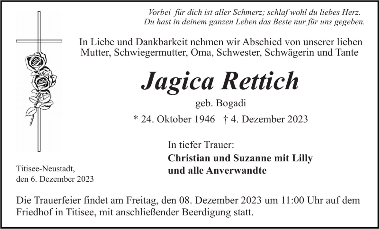 <p>Vorbei für dich ist aller Schmerz; schlaf wohl du liebes Herz.<br />Du hast in deinem ganzen Leben das Beste nur für uns gegeben.</p><p>In Liebe und Dankbarkeit nehmen wir Abschied von unserer lieben<br />Mutter, Schwiegermutter, Oma, Schwester, Schwägerin und Tante</p><p>Jagica Rettich<br />geb. Bogadi<br />* 24. Oktober 1946 † 4. Dezember 2023</p><p>Titisee-Neustadt,<br />den 6. Dezember 2023</p><p>In tiefer Trauer:<br />Christian und Suzanne mit Lilly<br />und alle Anverwandte</p><p>Die Trauerfeier findet am Freitag, den 08. Dezember 2023 um 11:00 Uhr auf dem<br />Friedhof in Titisee, mit anschließender Beerdigung statt.</p>