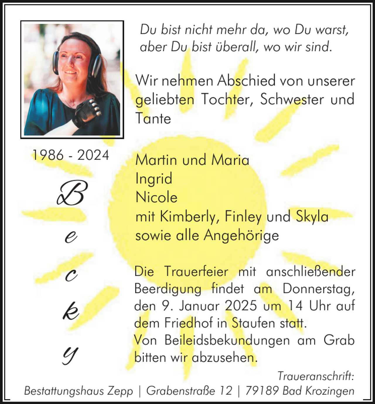 <p>Du bist nicht mehr da, wo Du warst,<br />aber Du bist überall, wo wir sind.</p><p>Wir nehmen Abschied von unserer<br />geliebten Tochter, Schwester und<br />Tante<br />1986 - 2024</p><p>B<br />e<br />c<br />k<br />y</p><p>Martin und Maria<br />Ingrid<br />Nicole<br />mit Kimberly, Finley und Skyla<br />sowie alle Angehörige<br />Die Trauerfeier mit anschließender<br />Beerdigung findet am Donnerstag,<br />den 9. Januar 2025 um 14 Uhr auf<br />dem Friedhof in Staufen statt.<br />Von Beileidsbekundungen am Grab<br />bitten wir abzusehen.</p><p>Traueranschrift:<br />Bestattungshaus Zepp | Grabenstraße 12 | 79189 Bad Krozingen</p>