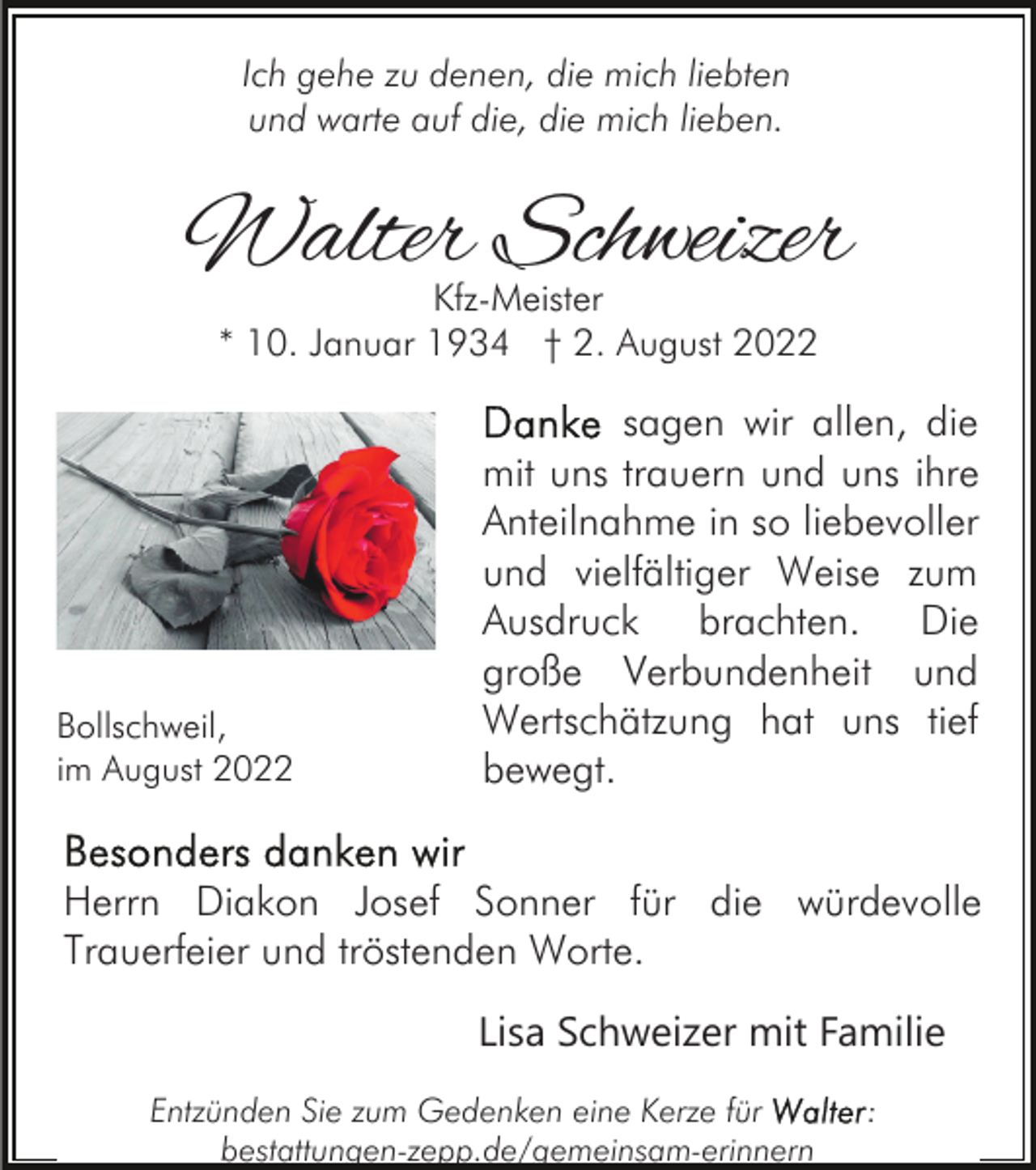 <p>Ich gehe zu denen, die mich liebten<br />und warte auf die, die mich lieben.</p><p>Walter Schweizer<br />Kfz-Meister<br />* 10. Januar 1934 † 2. August 2022</p><p>Bollschweil,<br />im August 2022</p><p>sagen wir allen, die<br />mit uns trauern und uns ihre<br />Anteilnahme in so liebevoller<br />und vielfältiger Weise zum<br />Ausdruck brachten. Die<br />große Verbundenheit und<br />Wertschätzung hat uns tief<br />bewegt.</p><p>Herrn Diakon Josef Sonner für die würdevolle<br />Trauerfeier und tröstenden Worte.<br />Lisa Schweizer mit Familie<br />Entzünden Sie zum Gedenken eine Kerze für<br />bestattungen-zepp.de/gemeinsam-erinnern</p><p>:</p>