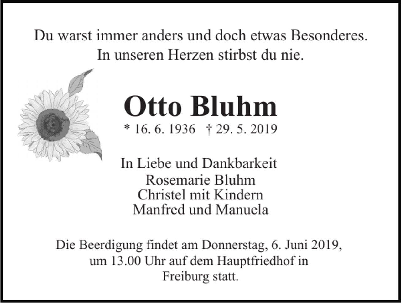 <p>Du warst immer anders und doch etwas Besonderes.<br />In unseren Herzen stirbst du nie.</p><p>Otto Bluhm<br />* 16. 6. 1936 † 29. 5. 2019</p><p>In Liebe und Dankbarkeit<br />Rosemarie Bluhm<br />Christel mit Kindern<br />Manfred und Manuela<br />Die Beerdigung findet am Donnerstag, 6. Juni 2019,<br />um 13.00 Uhr auf dem Hauptfriedhof in<br />Freiburg statt.</p>