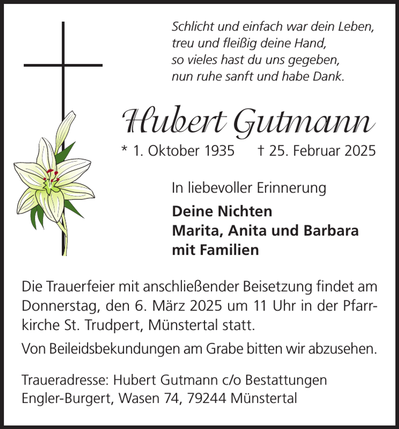 <p>Schlicht und einfach war dein Leben,<br />treu und fleißig deine Hand,<br />so vieles hast du uns gegeben,<br />nun ruhe sanft und habe Dank.</p><p>Hubert Gutmann<br />* 1. Oktober 1935 † 25. Februar 2025<br />In liebevoller Erinnerung<br />Deine Nichten<br />Marita, Anita und Barbara<br />mit Familien<br />Die Trauerfeier mit anschließender Beisetzung findet am<br />Donnerstag, den 6. März 2025 um 11 Uhr in der Pfarrkirche St. Trudpert, Münstertal statt.<br />Von Beileidsbekundungen am Grabe bitten wir abzusehen.<br />Traueradresse: Hubert Gutmann c/o Bestattungen<br />Engler-Burgert, Wasen 74, 79244 Münstertal</p>