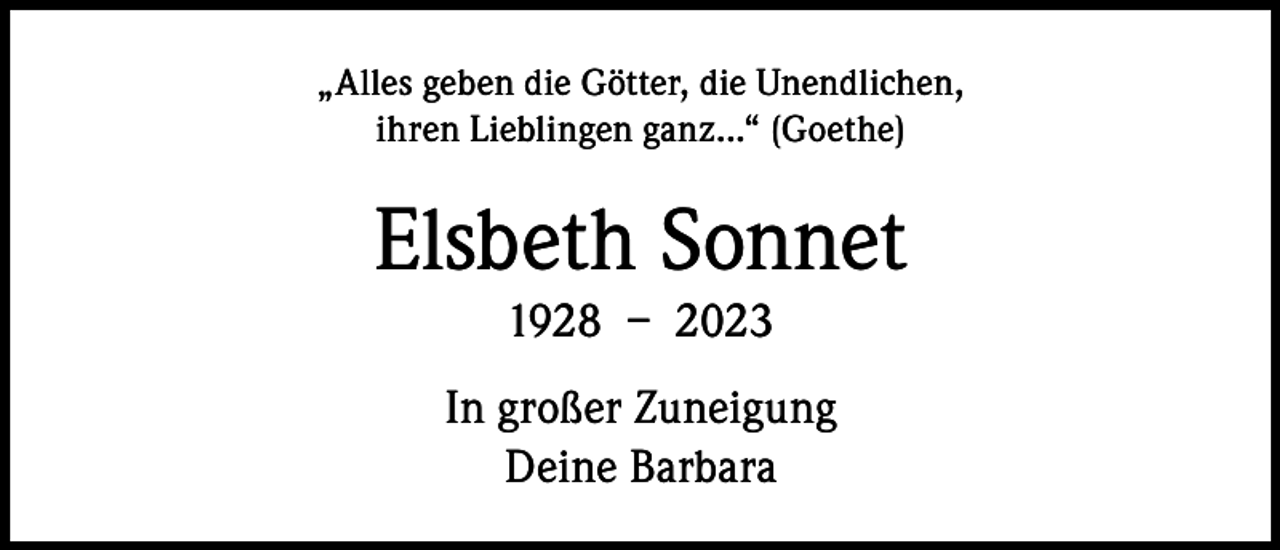<p>„Alles geben die Götter, die Unendlichen,<br />ihren Lieblingen ganz...“ (Goethe)</p><p>Elsbeth Sonnet<br />1928 – 2023<br />In großer Zuneigung<br />Deine Barbara</p>