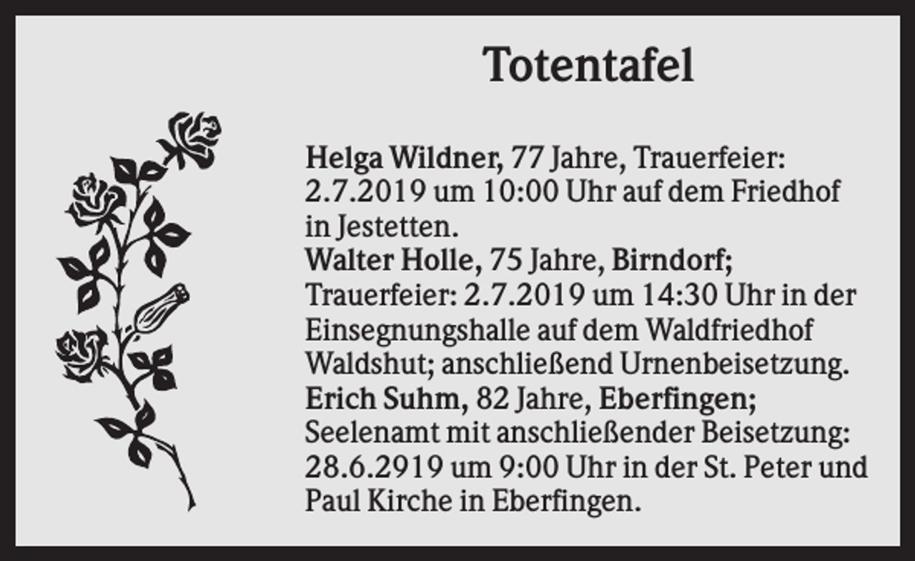 <p>Totentafel<br />Helga Wildner, 77 Jahre, Trauerfeier:<br />2.7.2019 um 10:00 Uhr auf dem Friedhof<br />in Jestetten.<br />Walter Holle, 75 Jahre, Birndorf;<br />Trauerfeier: 2.7.2019 um 14:30 Uhr in der<br />Einsegnungshalle auf dem Waldfriedhof<br />Waldshut; anschließend Urnenbeisetzung.<br />Erich Suhm, 82 Jahre, Eberfingen;<br />Seelenamt mit anschließender Beisetzung:<br />28.6.2919 um 9:00 Uhr in der St. Peter und<br />Paul Kirche in Eberfingen.</p>