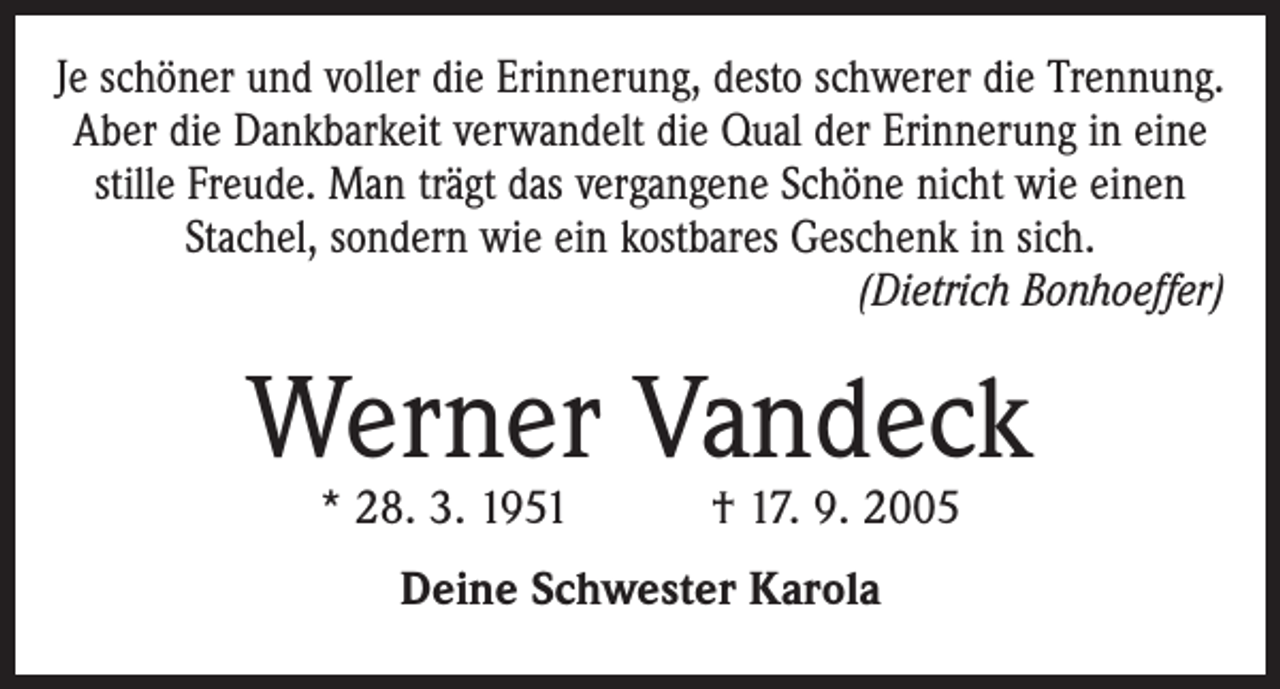 <p>Je schöner und voller die Erinnerung, desto schwerer die Trennung.<br />Aber die Dankbarkeit verwandelt die Qual der Erinnerung in eine<br />stille Freude. Man trägt das vergangene Schöne nicht wie einen<br />­Stachel, sondern wie ein kostbares Geschenk in sich.</p><p>(Dietrich Bonhoeffer)</p><p>Werner Vandeck<br />* 28. 3. 1951 † 17. 9. 2005<br />Deine Schwester Karola</p>