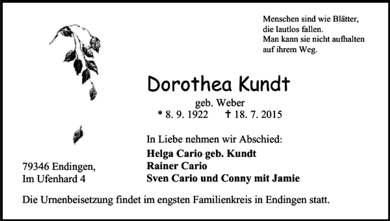 <p>Menschen sind wie Blätter,<br />die lautlos fallen.<br />Man kann sie nicht aufhalten<br />auf ihrem Weg.</p><p>Dorothea Kundt<br />geb. Weber<br />* 8. 9. 1922<br /> 18. 7. 2015</p><p>79346 Endingen,<br />Im Ufenhard 4</p><p>In Liebe nehmen wir Abschied:<br />Helga Cario geb. Kundt<br />Rainer Cario<br />Sven Cario und Conny mit Jamie</p><p>Die Urnenbeisetzung findet im engsten Familienkreis in Endingen statt.</p>