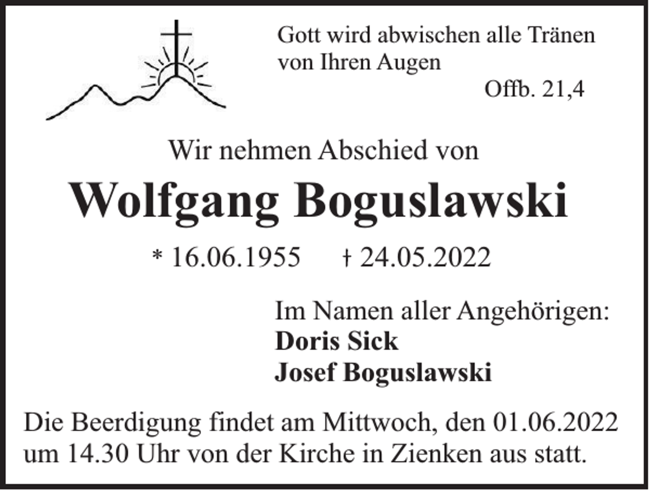 <p>Gott wird abwischen alle Tränen<br />von Ihren Augen<br />Offb. 21,4</p><p>Wir nehmen Abschied von</p><p>Wolfgang Boguslawski<br />* 16.06.1955</p><p>24.05.2022</p><p>Im Namen aller Angehörigen:<br />Doris Sick<br />Josef Boguslawski<br />Die Beerdigung findet am Mittwoch, den 01.06.2022<br />um 14.30 Uhr von der Kirche in Zienken aus statt.</p>