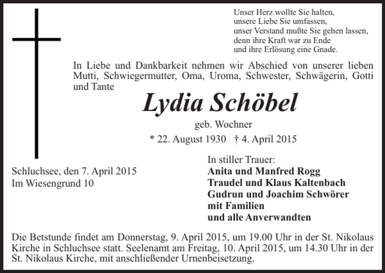 <p>Unser Herz wollte Sie halten,<br />unsere Liebe Sie umfassen,<br />unser Verstand mußte Sie gehen lassen,<br />denn ihre Kraft war zu Ende<br />und ihre Erlösung eine Gnade.</p><p>In Liebe und Dankbarkeit nehmen wir Abschied von unserer lieben<br />Mutti, Schwiegermutter, Oma, Uroma, Schwester, Schwägerin, Gotti<br />und Tante</p><p>Lydia Schöbel<br />geb. Wochner<br />* 22. August 1930 † 4. April 2015</p><p>Schluchsee, den 7. April 2015<br />Im Wiesengrund 10</p><p>In stiller Trauer:<br />Anita und Manfred Rogg<br />Traudel und Klaus Kaltenbach<br />Gudrun und Joachim Schwörer<br />mit Familien<br />und alle Anverwandten</p><p>Die Betstunde findet am Donnerstag, 9. April 2015, um 19.00 Uhr in der St. Nikolaus<br />Kirche in Schluchsee statt. Seelenamt am Freitag, 10. April 2015, um 14.30 Uhr in der<br />St. Nikolaus Kirche, mit anschließender Urnenbeisetzung.</p>