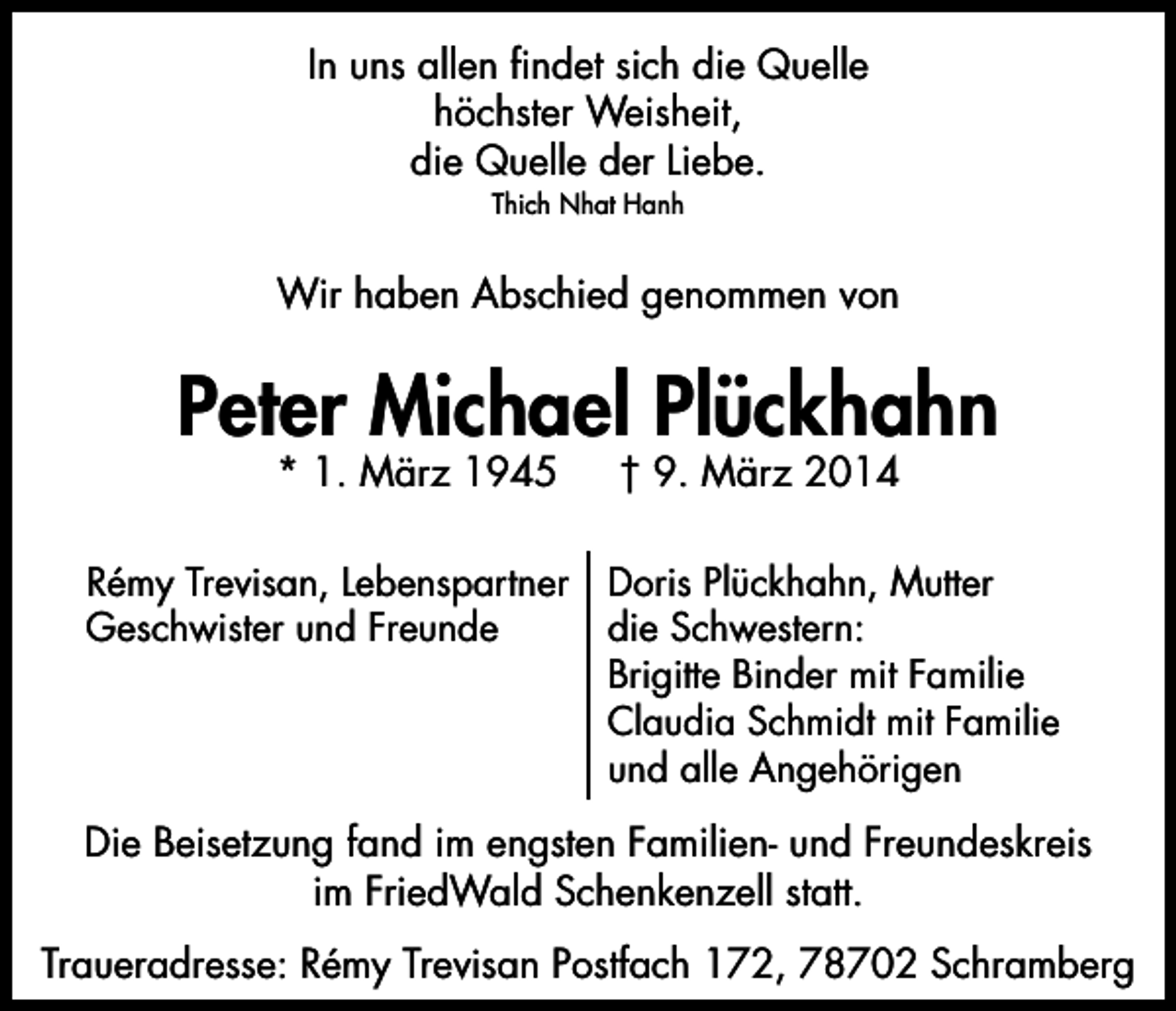 <p>In uns allen findet sich die Quelle<br />höchster Weisheit,<br />die Quelle der Liebe.<br />Thich Nhat Hanh</p><p>Wir haben Abschied genommen von</p><p>Peter Michael Plückhahn<br />* 1. März 1945</p><p>† 9. März 2014</p><p>Rémy Trevisan, Lebenspartner Doris Plückhahn, Mutter<br />Geschwister und Freunde<br />die Schwestern:<br />Brigitte Binder mit Familie<br />Claudia Schmidt mit Familie<br />und alle Angehörigen</p><p>Die Beisetzung fand im engsten Familien- und Freundeskreis<br />im FriedWald Schenkenzell statt.<br />Traueradresse: Rémy Trevisan Postfach 172, 78702 Schramberg</p>