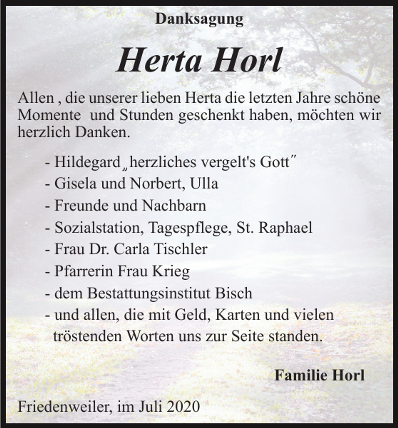 <p>Danksagung</p><p>Herta Horl<br />Allen , die unserer lieben Herta die letzten Jahre schöne<br />Momente und Stunden geschenkt haben, möchten wir<br />herzlich Danken.<br />- Hildegard ֦ herzliches vergelt's Gott ̋<br />- Gisela und Norbert, Ulla<br />- Freunde und Nachbarn<br />- Sozialstation, Tagespflege, St. Raphael<br />- Frau Dr. Carla Tischler<br />- Pfarrerin Frau Krieg<br />- dem Bestattungsinstitut Bisch<br />- und allen, die mit Geld, Karten und vielen<br />tröstenden Worten uns zur Seite standen.<br />Familie Horl<br />Friedenweiler, im Juli 2020</p>