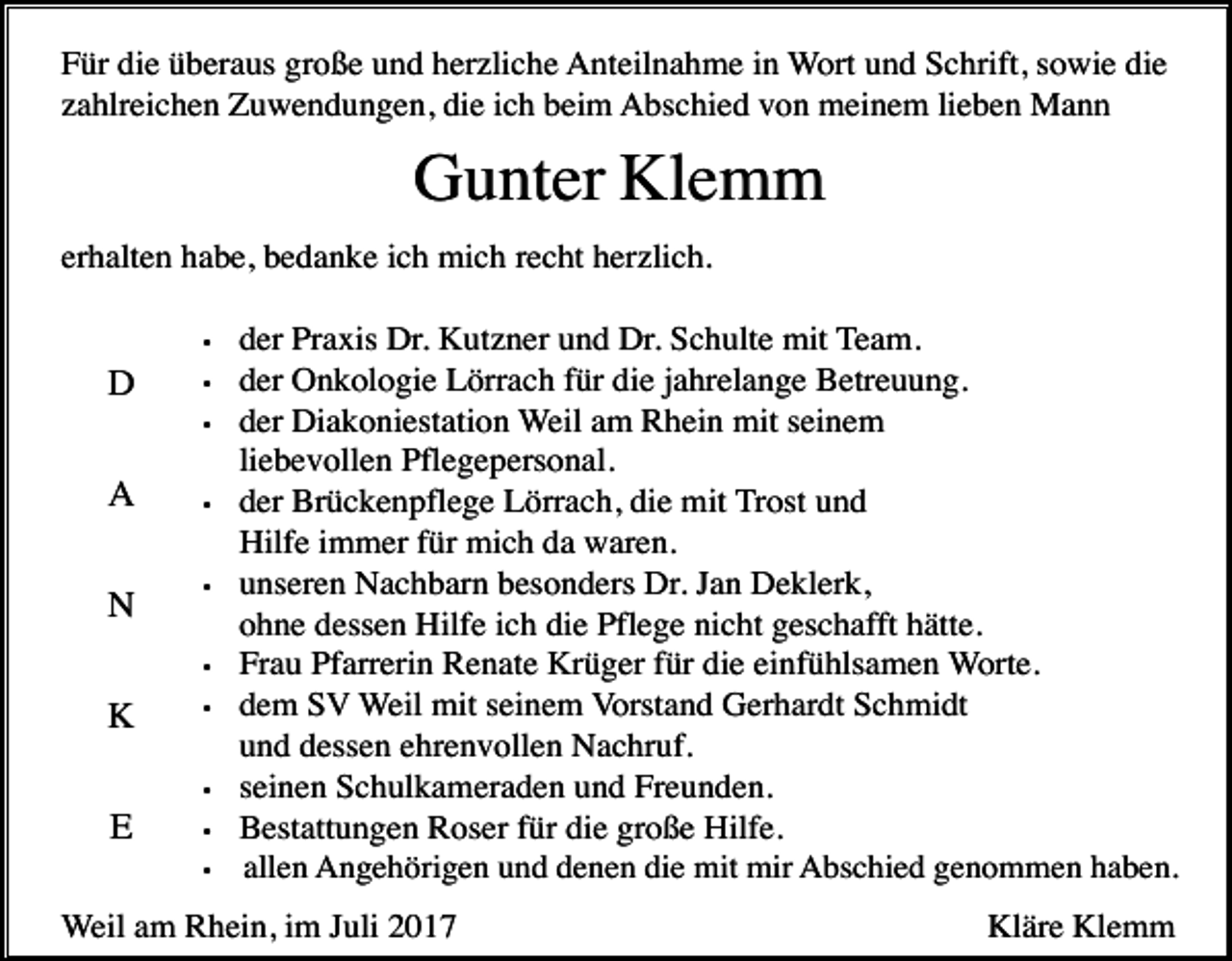 <p>Für die überaus große und herzliche Anteilnahme in Wort und Schrift, sowie die<br />zahlreichen Zuwendungen, die ich beim Abschied von meinem lieben Mann</p><p>Gunter Klemm<br />erhalten habe, bedanke ich mich recht herzlich.<br />•</p><p>D</p><p>•<br />•</p><p>A<br />N</p><p>•</p><p>•</p><p>•</p><p>K</p><p>•</p><p>•</p><p>E</p><p>•<br />•</p><p>der Praxis Dr. Kutzner und Dr. Schulte mit Team.<br />der Onkologie Lörrach für die jahrelange Betreuung.<br />der Diakoniestation Weil am Rhein mit seinem<br />liebevollen Pflegepersonal.<br />der Brückenpflege Lörrach, die mit Trost und<br />Hilfe immer für mich da waren.<br />unseren Nachbarn besonders Dr. Jan Deklerk,<br />ohne dessen Hilfe ich die Pflege nicht geschafft hätte.<br />Frau Pfarrerin Renate Krüger für die einfühlsamen Worte.<br />dem SV Weil mit seinem Vorstand Gerhardt Schmidt<br />und dessen ehrenvollen Nachruf.<br />seinen Schulkameraden und Freunden.<br />Bestattungen Roser für die große Hilfe.<br />allen Angehörigen und denen die mit mir Abschied genommen haben.</p><p>Weil am Rhein, im Juli 2017</p><p>Kläre Klemm</p>