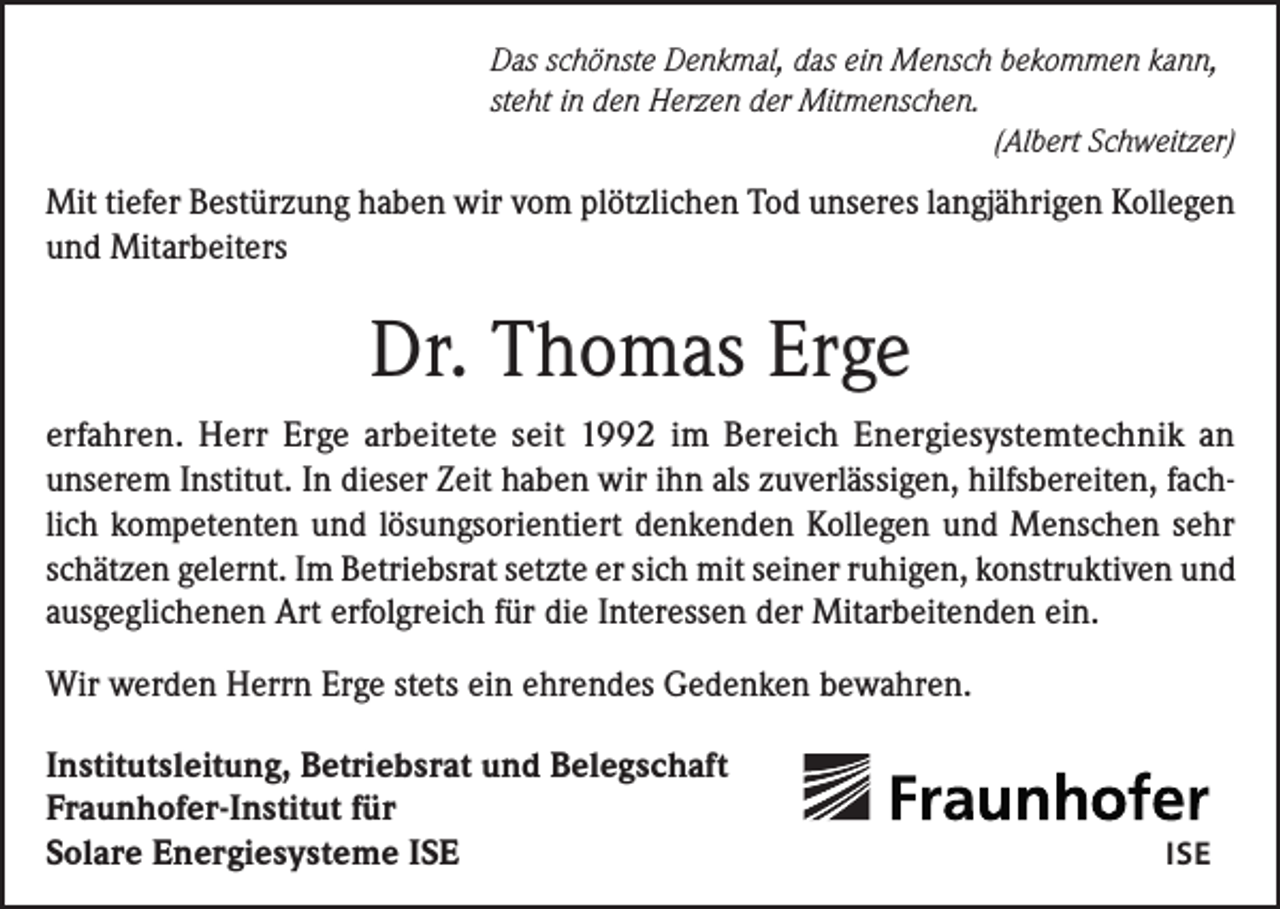 <p>Das schönste Denkmal, das ein Mensch bekommen kann,<br />steht in den Herzen der Mitmenschen.</p><p>(Albert Schweitzer)</p><p>Mit tiefer Bestürzung haben wir vom plötzlichen Tod unseres langjährigen Kollegen<br />und Mitarbeiters</p><p>Dr. Thomas Erge<br />erfahren. Herr Erge arbeitete seit 1992 im Bereich Energiesystemtechnik an<br />unserem Institut. In dieser Zeit haben wir ihn als zuverlässigen, hilfsbereiten, fachlich kompetenten und lösungsorientiert denkenden Kollegen und Menschen sehr<br />schätzen gelernt. Im Betriebsrat setzte er sich mit seiner ruhigen, konstruktiven und<br />ausgeglichenen Art erfolgreich für die Interessen der Mitarbeitenden ein.<br />Wir werden Herrn Erge stets ein ehrendes Gedenken bewahren.<br />Institutsleitung, Betriebsrat und Belegschaft<br />Fraunhofer-Institut für<br />Solare Energiesysteme ISE</p><p>ISE</p>