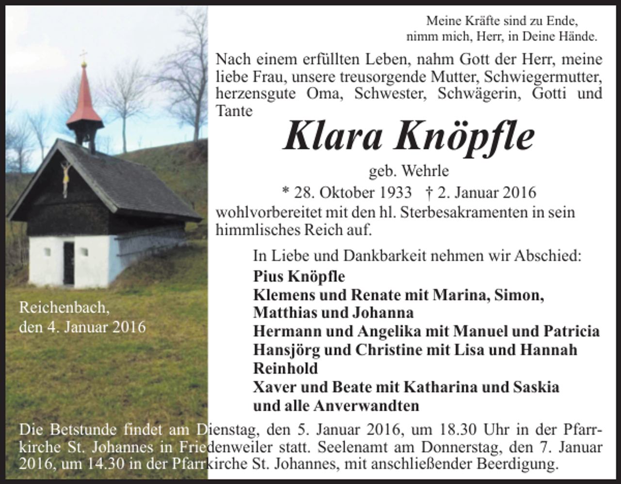 <p>Meine Kräfte sind zu Ende,<br />nimm mich, Herr, in Deine Hände.</p><p>Nach einem erfüllten Leben, nahm Gott der Herr, meine<br />liebe Frau, unsere treusorgende Mutter, Schwiegermutter,<br />herzensgute Oma, Schwester, Schwägerin, Gotti und<br />Tante</p><p>Klara Knöpfle</p><p>geb. Wehrle<br />* 28. Oktober 1933 † 2. Januar 2016<br />wohlvorbereitet mit den hl. Sterbesakramenten in sein<br />himmlisches Reich auf.<br />In Liebe und Dankbarkeit nehmen wir Abschied:<br />Pius Knöpfle<br />Klemens und Renate mit Marina, Simon,<br />Reichenbach,<br />Matthias und Johanna<br />den 4. Januar 2016<br />Hermann und Angelika mit Manuel und Patricia<br />Hansjörg und Christine mit Lisa und Hannah<br />Reinhold<br />Xaver und Beate mit Katharina und Saskia<br />und alle Anverwandten<br />Die Betstunde findet am Dienstag, den 5. Januar 2016, um 18.30 Uhr in der Pfarrkirche St. Johannes in Friedenweiler statt. Seelenamt am Donnerstag, den 7. Januar<br />2016, um 14.30 in der Pfarrkirche St. Johannes, mit anschließender Beerdigung.</p>