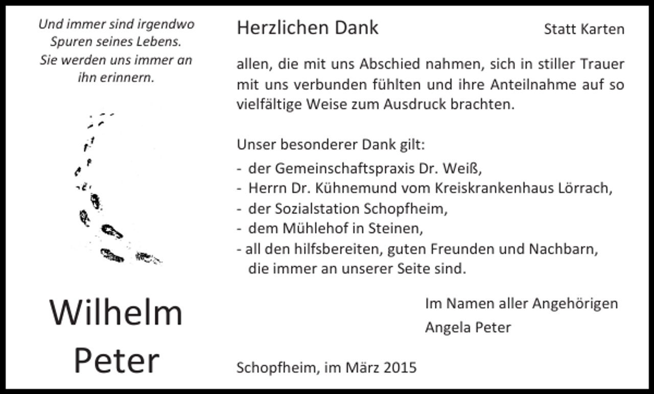 <p>Und immer sind irgendwo<br />Spuren seines Lebens.<br />Sie werden uns immer an<br />ihn erinnern.</p><p>Herzlichen Dank</p><p>Statt Karten</p><p>allen, die mit uns Abschied nahmen, sich in stiller Trauer<br />mit uns verbunden fühlten und ihre Anteilnahme auf so<br />vielfältige Weise zum Ausdruck brachten.<br />Unser besonderer Dank gilt:<br />- der Gemeinschaftspraxis Dr. Weiß,<br />- Herrn Dr. Kühnemund vom Kreiskrankenhaus Lörrach,<br />- der Sozialstation Schopfheim,<br />- dem Mühlehof in Steinen,<br />- all den hilfsbereiten, guten Freunden und Nachbarn,<br />die immer an unserer Seite sind.</p><p>Wilhelm<br />Peter</p><p>Im Namen aller Angehörigen<br />Angela Peter<br />Schopfheim, im März 2015</p>