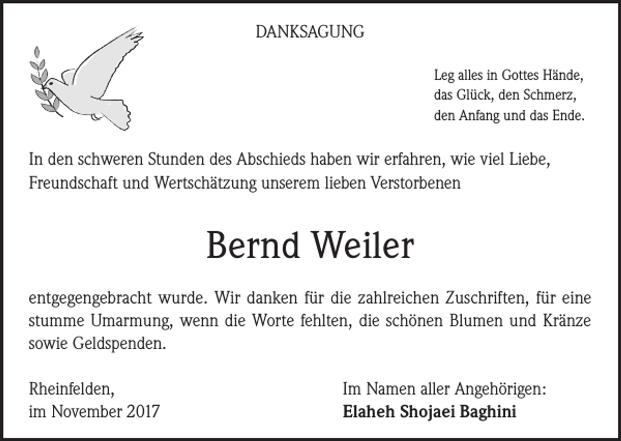 <p>DANKSAGUNG<br />Leg alles in Gottes Hände,<br />das Glück, den Schmerz,<br />den Anfang und das Ende.</p><p>In den schweren Stunden des Abschieds haben wir erfahren, wie viel Liebe,<br />Freundschaft und Wertschätzung unserem lieben Verstorbenen</p><p>Bernd Weiler<br />entgegengebracht wurde. Wir danken für die zahlreichen Zuschriften, für eine<br />stumme Umarmung, wenn die Worte fehlten, die schönen Blumen und Kränze<br />sowie Geldspenden.<br />Rheinfelden,<br />im November 2017</p><p>Im Namen aller Angehörigen:<br />Elaheh Shojaei Baghini</p>
