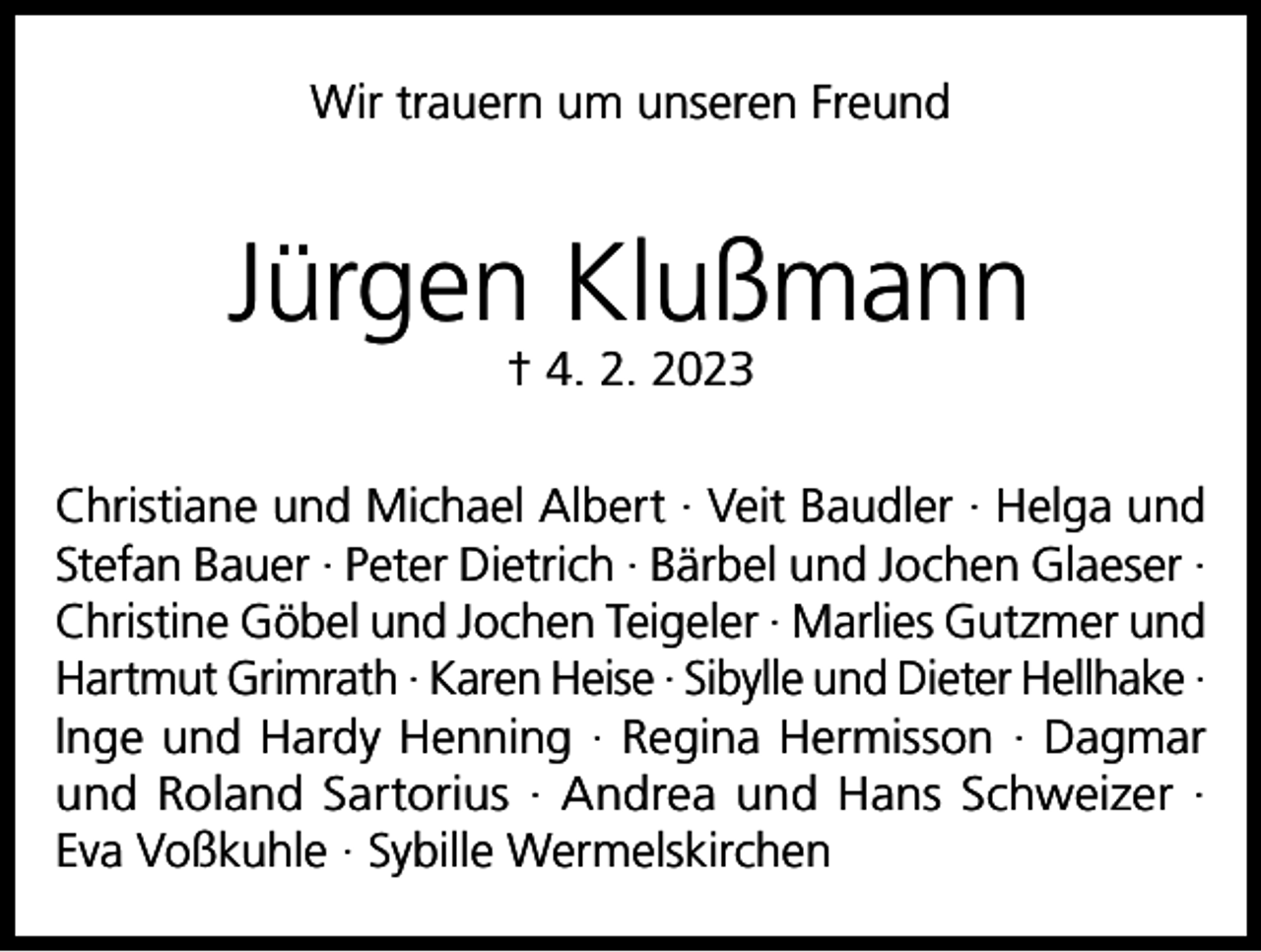 <p>Wir trauern um unseren Freund</p><p>Jürgen Klußmann<br />† 4. 2. 2023</p><p>Christiane und Michael Albert · Veit Baudler · Helga und<br />Stefan Bauer · Peter Dietrich · Bärbel und Jochen Glaeser ·<br />Christine Göbel und Jochen Teigeler · Marlies Gutzmer und<br />Hartmut Grimrath · Karen Heise · Sibylle und Dieter Hellhake ·<br />lnge und Hardy Henning · Regina Hermisson · Dagmar<br />und Roland Sartorius · Andrea und Hans Schweizer ·<br />Eva Voßkuhle · Sybille Wermelskirchen</p>