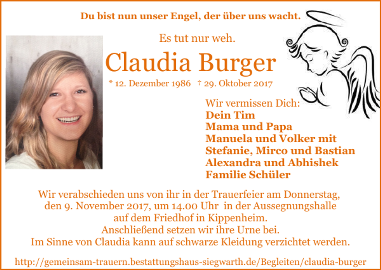 <p>DDu<br />u bibist<br />st nnun<br />u n uunser<br />n s e r EEngel,<br />n g el, dder<br />e r üüber<br />b e r uuns<br />n s wacht.<br />w a c ht.</p><p>Es<br />E s ttut<br />ut nnur<br />u r weh.<br />w e h.</p><p>Claudia<br />Cl a u di a Burger<br />B ur g er<br />** 112.<br />2. Dezember<br />D e z e m b e r 11986<br />9 8 6 †† 29.<br />2 9. Oktober<br />O kt o b e r 2017<br />2 01 7</p><p>Wir<br />Wi r v vermissen<br />e r mi s s e n DiDich:<br />c h:<br />Dein<br />D ei n TiTim<br />m<br />Mama<br />M a m a u und<br />n d PPapa<br />apa<br />Manuela<br />M a n u el a u und<br />n d VVolker<br />ol k e r mit<br />mit<br />Stefanie,<br />St ef a ni e, Mirco<br />Mi r c o und<br />u n d Bastian<br />B a sti a n<br />Alexandra<br />Al e x a n d r a uund<br />n d AAbhishek<br />b hi s h e k<br />F a mili e SSchüler<br />c h ül e r<br />Familie<br />Wir<br />Wi<br />r v verabschieden<br />e r a b s c hi e d e n u uns<br />n s von<br />v o n ihr<br />i h r in<br />i n der<br />d e r Trauerfeier<br />T r a u e rf ei e r am<br />a m Donnerstag,<br />D o n n e r st a g,<br />9. November<br />dden<br />e n 9.<br />N o v e m b e r 22017,<br />0 1 7, um<br />u m 14.00<br />1 4. Uhr<br />U h r in<br />i n der<br />d e r Aussegnungshalle<br />Au s s e g n u n g s h all e<br />auf<br />a uf dem<br />d e m Friedhof<br />F ri e d h of iin<br />n Kippenheim.<br />Ki p p e n h ei m.<br />AAnschließend<br />n s c hli e ß e n d ssetzen<br />et z e n wir<br />wi r iihre<br />h r e Urne<br />U r n e bei.<br />b ei.<br />IImm Sinne<br />Si n n e von<br />v o n Claudia<br />Cl a u di a kann<br />k a n n aauf<br />uf sschwarze<br />c h w a r z e Kleidung<br />Kl ei d u n g vverzichtet<br />e r zi c ht et werden.<br />w e r d e n.<br />http://gemeinsam-trauern.bestattungshaus-siegwarth.de/​Begle​iten/claudia-burger<br />htt<br />p: / / g e m ei n s a m-t r a u e r n. b e st att u n g s h a u s- si e g w a rt h. d e / B e gl eit e n / c l a u di a- b u r g e r</p>