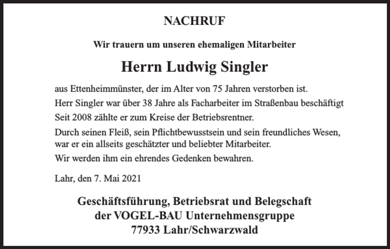 <p>NACHRUF<br />Wir trauern um unseren ehemaligen Mitarbeiter</p><p>Herrn Ludwig Singler<br />aus Ettenheimmünster, der im Alter von 75 Jahren verstorben ist.<br />Herr Singler war über 38 Jahre als Facharbeiter im Straßenbau beschäftigt<br />Seit 2008 zählte er zum Kreise der Betriebsrentner.<br />Durch seinen Fleiß, sein Pflichtbewusstsein und sein freundliches Wesen,<br />war er ein allseits geschätzter und beliebter Mitarbeiter.<br />Wir werden ihm ein ehrendes Gedenken bewahren.<br />Lahr, den 7. Mai 2021</p><p>Geschäftsführung, Betriebsrat und Belegschaft<br />der VOGEL-BAU Unternehmensgruppe<br />77933 Lahr/Schwarzwald</p>
