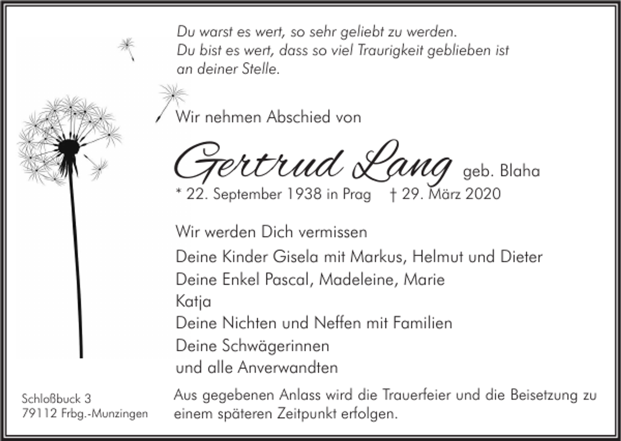 <p>Du warst es wert, so sehr geliebt zu werden.<br />Du bist es wert, dass so viel Traurigkeit geblieben ist<br />an deiner Stelle.</p><p>Wir nehmen Abschied von</p><p>Gertrud Lang<br />* 22. September 1938 in Prag</p><p>geb. Blaha</p><p>† 29. März 2020</p><p>Wir werden Dich vermissen<br />Deine Kinder Gisela mit Markus, Helmut und Dieter<br />Deine Enkel Pascal, Madeleine, Marie<br />Katja<br />Deine Nichten und Neffen mit Familien<br />Deine Schwägerinnen<br />und alle Anverwandten<br />Schloßbuck 3<br />79112 Frbg.-Munzingen</p><p>Aus gegebenen Anlass wird die Trauerfeier und die Beisetzung zu<br />einem späteren Zeitpunkt erfolgen.</p>