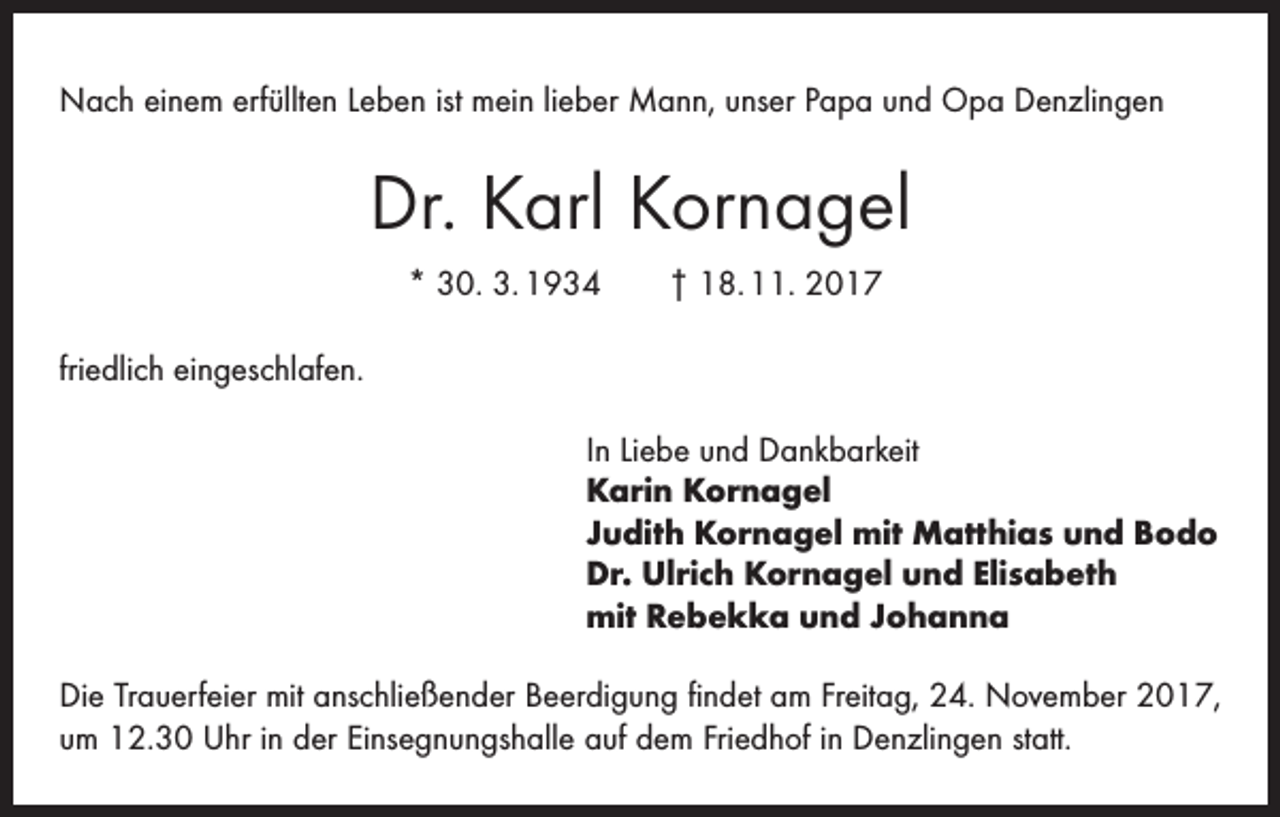 <p>Nach einem erfüllten Leben ist mein lieber Mann, unser Papa und Opa Denzlingen</p><p>Dr. Karl Kornagel<br />* 30. 3. 1934 † 18. 11. 2017<br />friedlich eingeschlafen.<br />In Liebe und Dankbarkeit<br />Karin Kornagel<br />Judith Kornagel mit Matthias und Bodo<br />Dr. Ulrich Kornagel und Elisabeth<br />mit Rebekka und Johanna<br />Die Trauerfeier mit anschließender Beerdigung findet am Freitag, 24. November 2017,<br />um 12.30 Uhr in der Einsegnungshalle auf dem Friedhof in Denzlingen statt.</p>