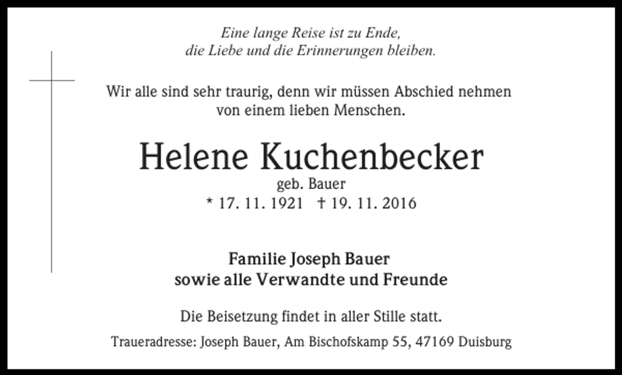 <p>Eine lange Reise ist zu Ende,<br />die Liebe und die Erinnerungen bleiben.<br />Wir alle sind sehr traurig, denn wir müssen Abschied nehmen<br />von einem lieben Menschen.</p><p>Helene Kuchenbecker<br />geb. Bauer<br />* 17. 11. 1921 † 19. 11. 2016</p><p>Familie Joseph Bauer<br />sowie alle Verwandte und Freunde<br />Die Beisetzung findet in aller Stille statt.<br />Traueradresse: Joseph Bauer, Am Bischofskamp 55, 47169 Duisburg</p>