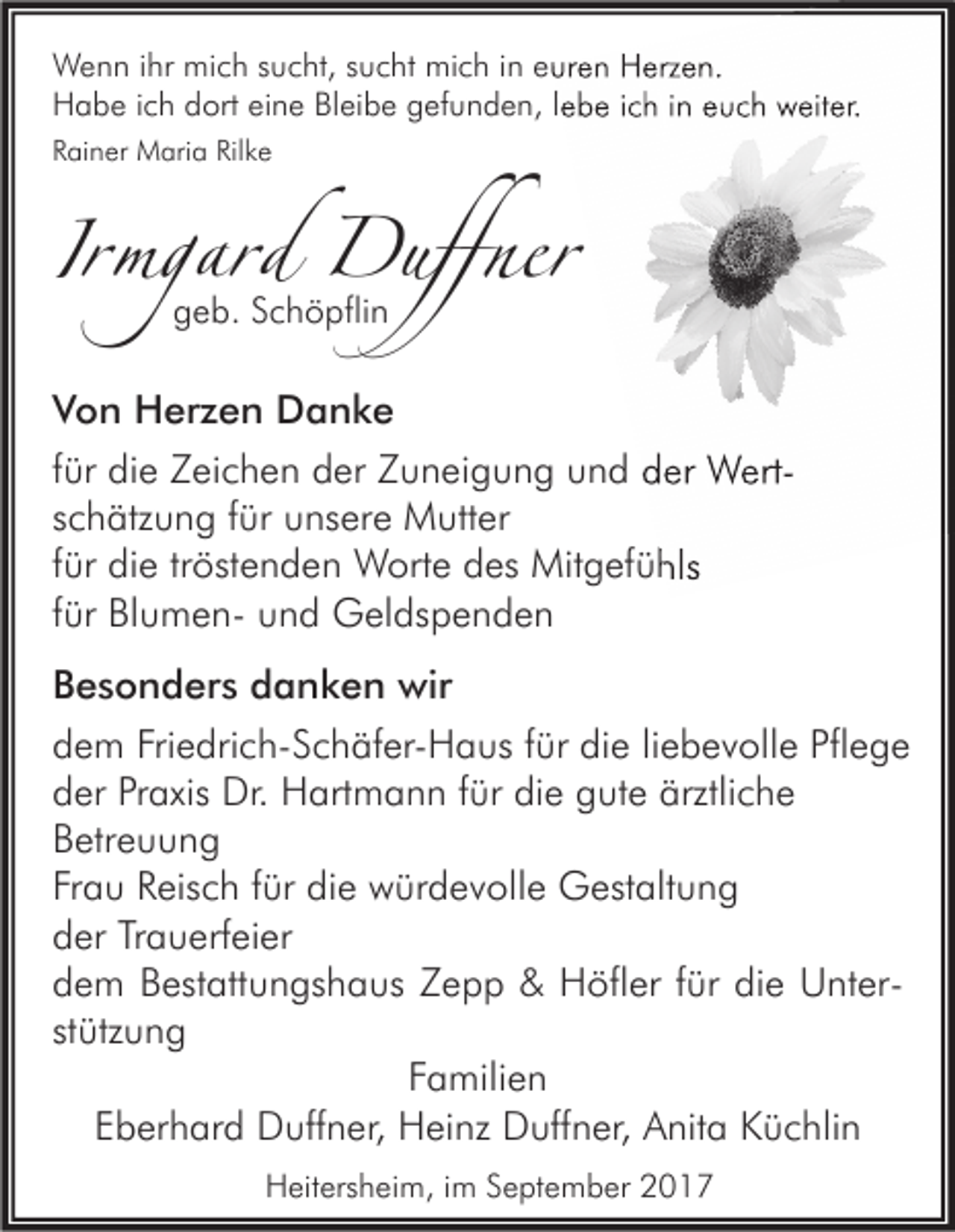 <p>WWenn<br />e n n i hrihr mimich<br />c h s sucht,<br />u c ht, s usucht<br />c ht mimich<br />c h i nine euren<br />ur e n HHerzen.<br />erz e n.<br />HHabe<br />a b e i cich<br />h ddort<br />ort eieine<br />n e BlBleibe<br />ei b e ggefunden,<br />ef u n d e n, l lebe<br />e b e i cich<br />h i in<br />n eeuch<br />u c h wweiter.<br />eit er.<br />RRainer<br />ai n er Maria<br />M ari a Ril<br />Rilke<br />ke</p><p>IIrmgard<br />rmgard Duffner<br />Duffner<br />geb.<br />g e b. Schöpflin<br />S c h ö pfli n</p><p>V o n Herzen<br />Von<br />H er z e n Danke<br />D a nke<br />ffür<br />ür die<br />di e Zeichen<br />Z ei c h e n der<br />d er Zuneigung<br />Z u n ei g u n g und<br />u n d der<br />d er WertW ertsschätzung<br />c h ätz u n g ffür<br />ür unsere<br />u ns er e Mutter<br />M utt er<br />ffür<br />ür die<br />di e tr<br />tröstenden<br />öst e n d e n Worte<br />W ort e des<br />d es Mitgefühls<br />Mit g ef ü hls<br />ffür<br />ür BlumenBl u m e n- und<br />u n d Geldspenden<br />G el ds p e n d e n<br />Besonders<br />B e s o n d er s ddanken<br />a n k e n wir<br />wir<br />dem<br />Friedrich-Schäfer-Haus<br />die<br />Pflege<br />d e m Fri<br />e dri c h- S c h äf er- H a us ffür<br />ür di<br />e liliebevolle<br />e b e v oll e Pfl<br />ege<br />der<br />Praxis<br />die<br />ärztliche<br />d er Pr<br />axis Dr.<br />Dr. Hartmann<br />H art m a n n ffür<br />ür di<br />e ggute<br />ut e ärztli<br />che<br />Betreuung<br />B etr e u u n g<br />Frau<br />Fr a u Reisch<br />R eis c h ffür<br />ür die<br />di e würdevolle<br />w ür d e v oll e Gestaltung<br />G est alt u n g<br />der<br />d er TrTrauerfeier<br />a u erf ei er<br />dem<br />d e m Bestattungshaus<br />B est att u n gs h a us Zepp<br />Zepp &amp;<br />&amp; Höfler<br />H öfl er ffür<br />ür didie<br />e UnterU nt er stützung<br />st ütz u n g<br />FFamilien<br />a mili e n<br />EEberhard<br />b er h ar d Duffner,<br />D uff n er, Heinz<br />H ei nz Duffner,<br />D uff n er, Anita<br />A nit a Küchlin<br />K ü c hli n<br />HHeitersheim,<br />eit ers h ei m, i im<br />m SSeptember<br />e pt e m b er 22</p>