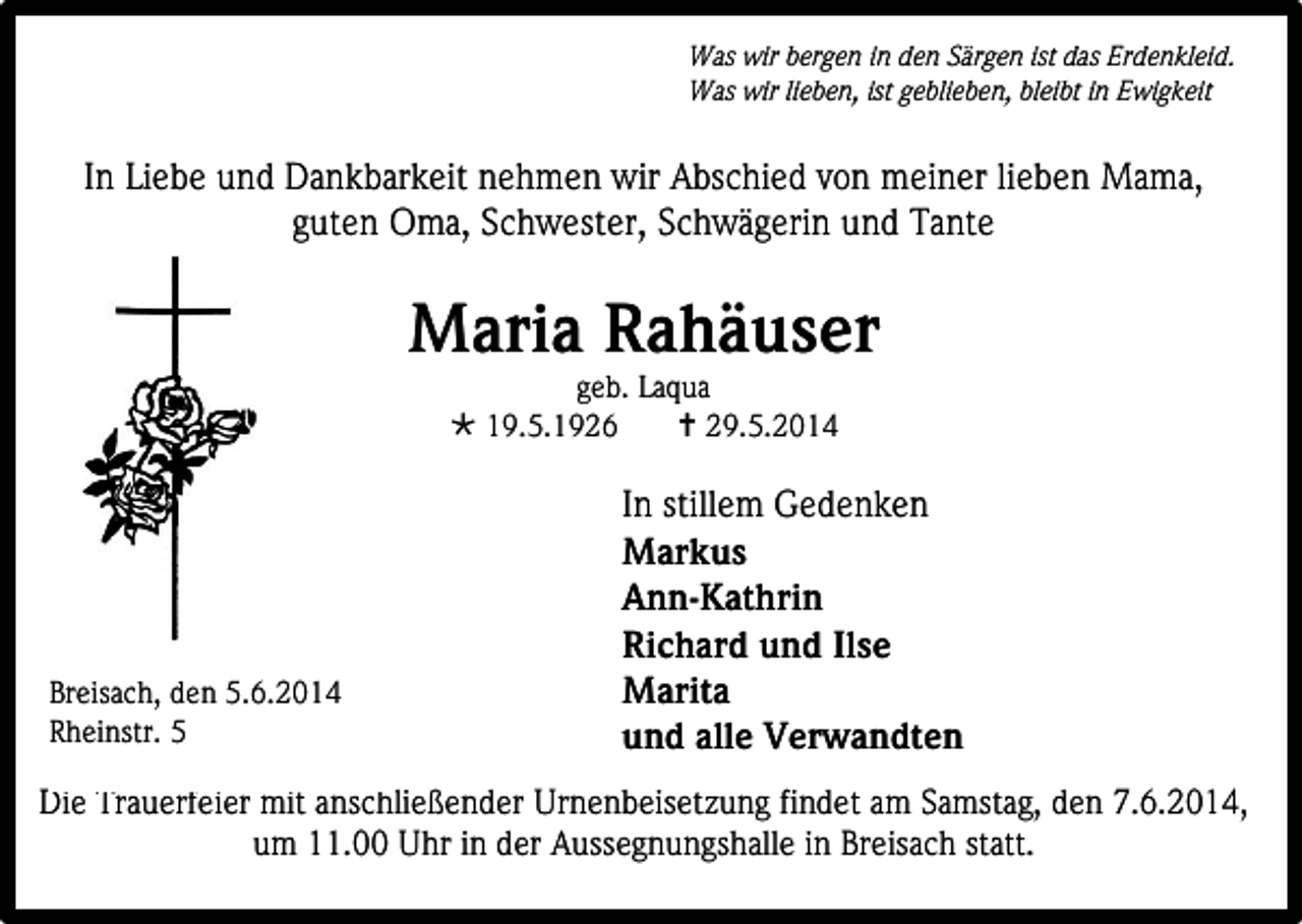 <p>Was wir bergen in den Särgen ist das Erdenkleid.<br />Was wir lieben, ist geblieben, bleibt in Ewigkeit</p><p>In Liebe und Dankbarkeit nehmen wir Abschied von meiner lieben Mama,<br />guten Oma, Schwester, Schwägerin und Tante</p><p>Maria Rahäuser<br />geb. Laqua<br /> 19.5.1926<br /> 29.5.2014</p><p>Breisach, den 5.6.2014<br />Rheinstr. 5</p><p>In stillem Gedenken<br />Markus<br />Ann-Kathrin<br />Richard und Ilse<br />Marita<br />und alle Verwandten</p><p>Die Trauerfeier mit anschließender Urnenbeisetzung findet am Samstag, den 7.6.2014,<br />um 11.00 Uhr in der Aussegnungshalle in Breisach statt.</p>