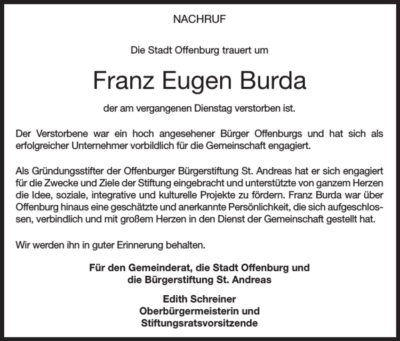 <p>NACHRUF<br />Die Stadt Offenburg trauert um</p><p>Franz Eugen Burda<br />der am vergangenen Dienstag verstorben ist.<br />Der Verstorbene war ein hoch angesehener Bürger Offenburgs und hat sich als<br />erfolgreicher Unternehmer vorbildlich für die Gemeinschaft engagiert.<br />Als Gründungsstifter der Offenburger Bürgerstiftung St. Andreas hat er sich engagiert<br />für die Zwecke und Ziele der Stiftung eingebracht und unterstützte von ganzem Herzen<br />die Idee, soziale, integrative und kulturelle Projekte zu fördern. Franz Burda war über<br />­Offenburg hinaus eine geschätzte und anerkannte Persönlichkeit, die sich aufgeschlossen, verbindlich und mit großem Herzen in den Dienst der Gemeinschaft gestellt hat.<br />Wir werden ihn in guter Erinnerung behalten.<br />Für den Gemeinderat, die Stadt Offenburg und<br />die Bürgerstiftung St. Andreas<br />Edith Schreiner<br />Oberbürgermeisterin und<br />Stiftungsratsvorsitzende</p>