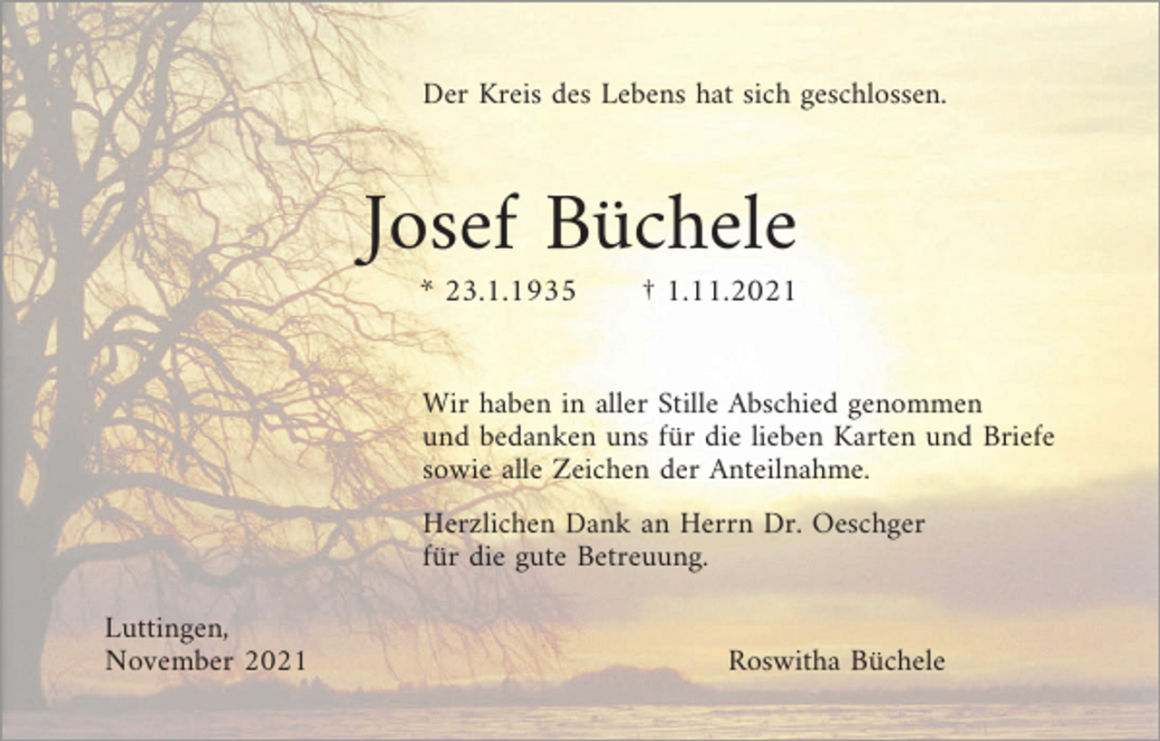 <p>Der Kreis des Lebens hat sich geschlossen.</p><p>Josef Büchele<br />* 23.1.1935</p><p>† 1.11.2021</p><p>Wir haben in aller Stille Abschied genommen<br />und bedanken uns für die lieben Karten und Briefe<br />sowie alle Zeichen der Anteilnahme.<br />Herzlichen Dank an Herrn Dr. Oeschger<br />für die gute Betreuung.<br />Luttingen,<br />November 2021</p><p>Roswitha Büchele</p>