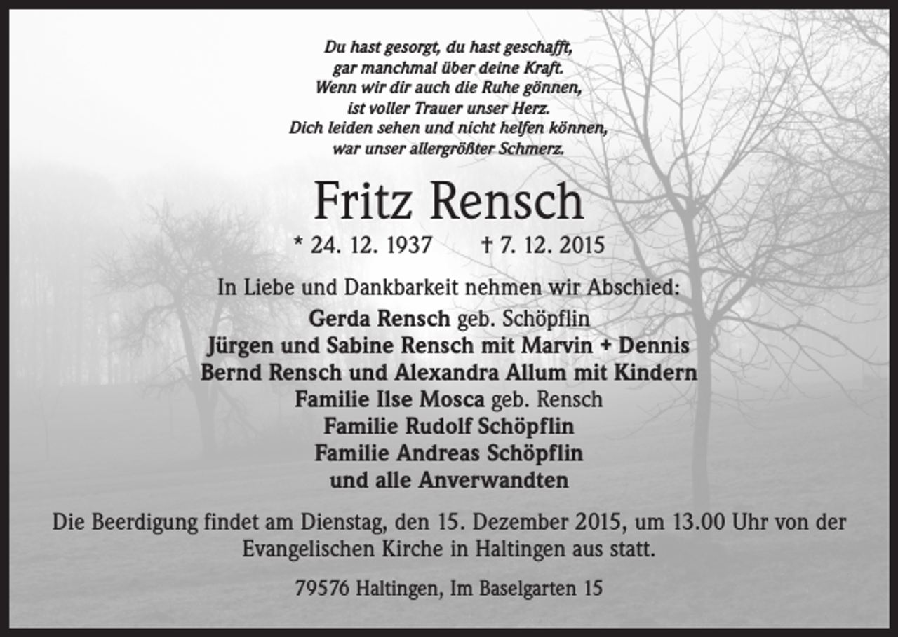 <p>Du hast gesorgt, du hast geschafft,<br />gar manchmal über deine Kraft.<br />Wenn wir dir auch die Ruhe gönnen,<br />ist voller Trauer unser Herz.<br />Dich leiden sehen und nicht helfen können,<br />war unser allergrößter Schmerz.</p><p>Fritz Rensch</p><p>* 24. 12. 1937 † 7. 12. 2015<br />In Liebe und Dankbarkeit nehmen wir Abschied:<br />Gerda Rensch geb. Schöpflin<br />Jürgen und Sabine Rensch mit Marvin + Dennis<br />Bernd Rensch und Alexandra Allum mit Kindern<br />Familie Ilse Mosca geb. Rensch<br />Familie Rudolf Schöpflin<br />Familie Andreas Schöpflin<br />und alle Anverwandten<br />Die Beerdigung findet am Dienstag, den 15. Dezember 2015, um 13.00 Uhr von der<br />Evangelischen Kirche in Haltingen aus statt.<br />79576 Haltingen, Im Baselgarten 15</p>