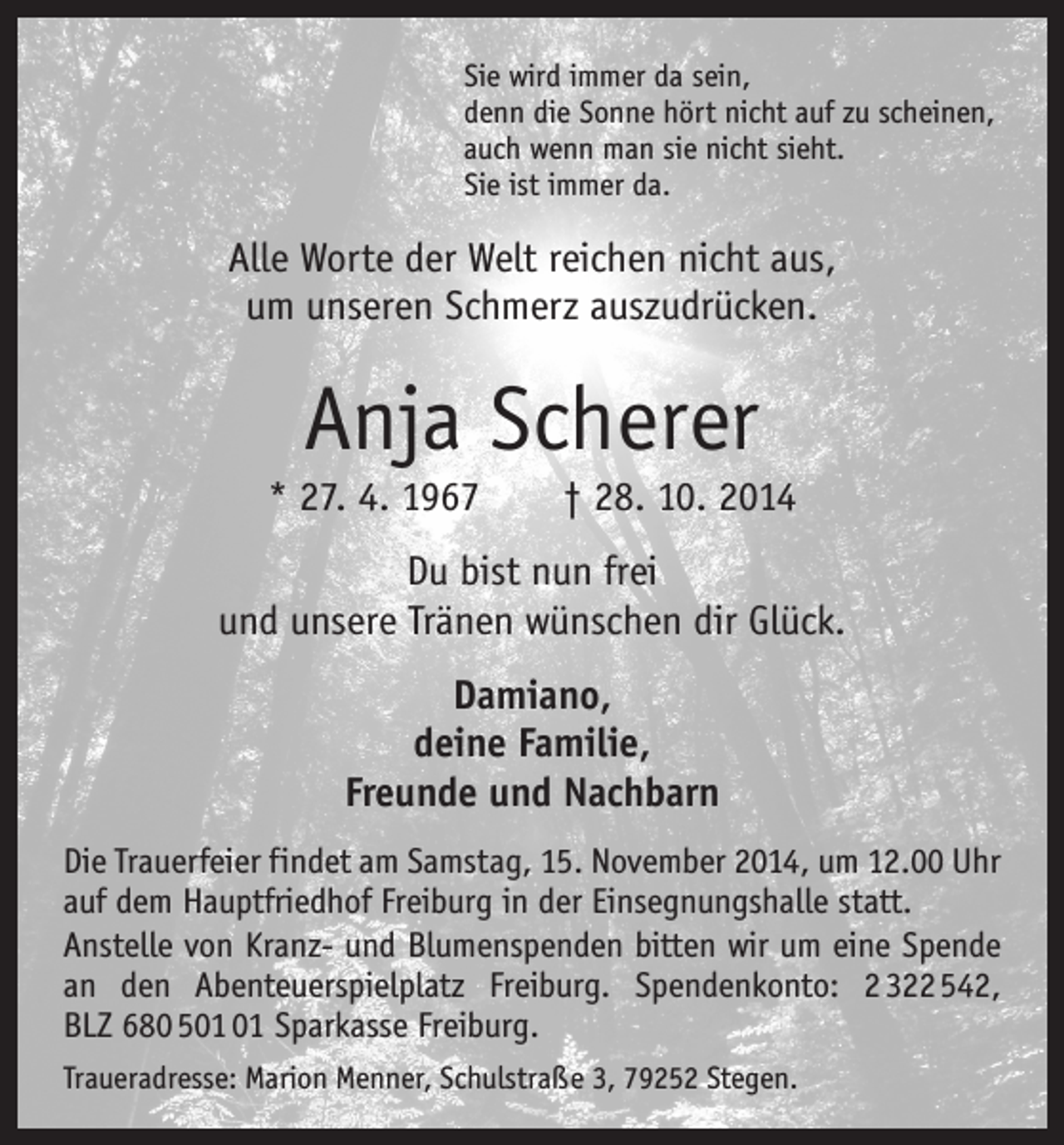 <p>Sie wird immer da sein,<br />denn die Sonne hört nicht auf zu scheinen,<br />auch wenn man sie nicht sieht.<br />Sie ist immer da.</p><p>Alle Worte der Welt reichen nicht aus,<br />um unseren Schmerz auszudrücken.</p><p>Anja Scherer<br />* 27. 4. 1967 † 28. 10. 2014<br />Du bist nun frei<br />und unsere Tränen wünschen dir Glück.<br />Damiano,<br />deine Familie,<br />Freunde und Nachbarn<br />Die Trauerfeier findet am Samstag, 15. November 2014, um 12.00 Uhr<br />auf dem Hauptfriedhof Freiburg in der ­Einsegnungshalle statt.<br />Anstelle von Kranz- und Blumenspenden bitten wir um eine Spende<br />an den Abenteuerspielplatz Freiburg. Spenden­konto: 2 322 542,<br />BLZ 680 5 Sparkasse Freiburg.<br />Traueradresse: Marion Menner, Schulstraße 3, 79252 Stegen.</p>