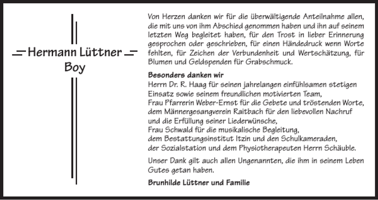 <p>Hermann Lüttner<br />Boy</p><p>Von Herzen danken wir für die überwältigende Anteilnahme allen,<br />die mit uns von ihm Abschied genommen haben und ihn auf seinem<br />letzten Weg begleitet haben, für den Trost in lieber Erinnerung<br />gesprochen oder geschrieben, für einen Händedruck wenn Worte<br />fehlten, für Zeichen der ­Verbundenheit und Wertschätzung, für<br />Blumen und Geldspenden für G<br />­ rabschmuck.<br />Besonders danken wir<br />Herrn Dr. R. Haag für seinen jahrelangen einfühlsamen stetigen<br />Einsatz sowie seinem freundlichen motivierten Team,<br />Frau Pfarrerin Weber-Ernst für die Gebete und tröstenden Worte,<br />dem Männergesangverein Raitbach für den liebevollen Nachruf<br />und die Erfüllung seiner Liederwünsche,<br />Frau Schwald für die musikalische Begleitung,<br />dem Bestattungsinstitut Itzin und den Schulkameraden,<br />der Sozialstation und dem Physiotherapeuten Herrn Schäuble.<br />Unser Dank gilt auch allen Ungenannten, die ihm in seinem Leben<br />Gutes getan haben.<br />Brunhilde Lüttner und Familie</p>