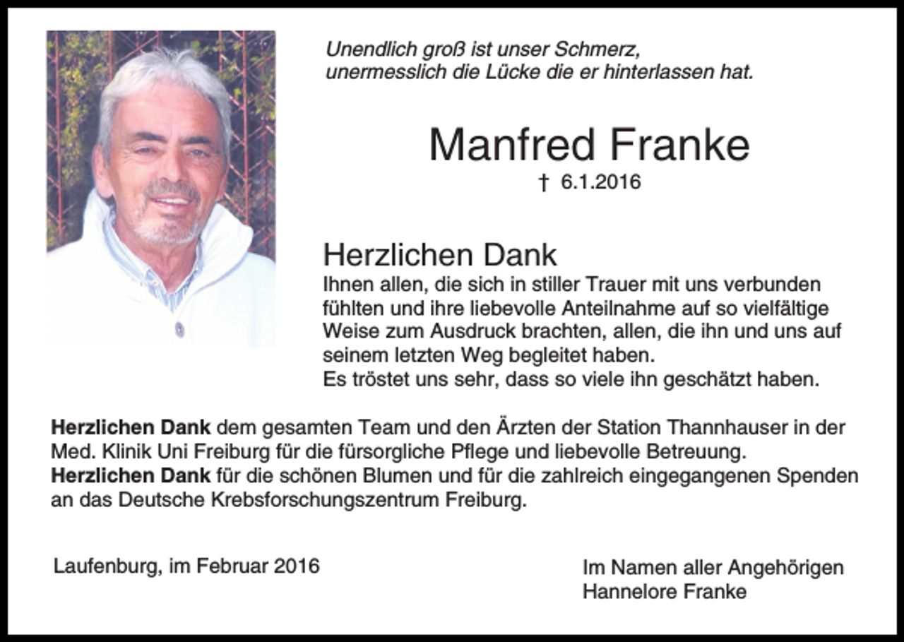 <p>Unendlich groß ist unser Schmerz,<br />unermesslich die Lücke die er hinterlassen hat.</p><p>Manfred Franke<br />† 6.1.2016</p><p>Herzlichen Dank<br />Ihnen allen, die sich in stiller Trauer mit uns verbunden<br />fühlten und ihre liebevolle Anteilnahme auf so vielfältige<br />Weise zum Ausdruck brachten, allen, die ihn und uns auf<br />seinem letzten Weg begleitet haben.<br />Es tröstet uns sehr, dass so viele ihn geschätzt haben.<br />Herzlichen Dank dem gesamten Team und den Ärzten der Station Thannhauser in der<br />Med. Klinik Uni Freiburg für die fürsorgliche Pflege und liebevolle Betreuung.<br />Herzlichen Dank für die schönen Blumen und für die zahlreich eingegangenen Spenden<br />an das Deutsche Krebsforschungszentrum Freiburg.<br />Laufenburg, im Februar 2016</p><p>Im Namen aller Angehörigen<br />Hannelore Franke</p>