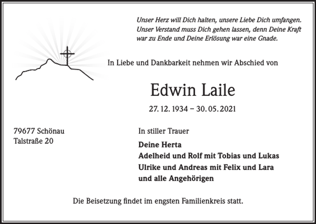 <p>Unser Herz will Dich halten, unsere Liebe Dich umfangen.<br />Unser Verstand muss Dich gehen lassen, denn Deine Kraft<br />war zu Ende und Deine Erlösung war eine Gnade.</p><p>In Liebe und Dankbarkeit nehmen wir Abschied von</p><p>Edwin Laile<br />27. 12. 1934 – 30. 05. 2021<br />79677 Schönau<br />Talstraße 20</p><p>In stiller Trauer<br />Deine Herta<br />Adelheid und Rolf mit Tobias und Lukas<br />Ulrike und Andreas mit Felix und Lara<br />und alle Angehörigen<br />Die Beisetzung findet im engsten Familienkreis statt.</p>
