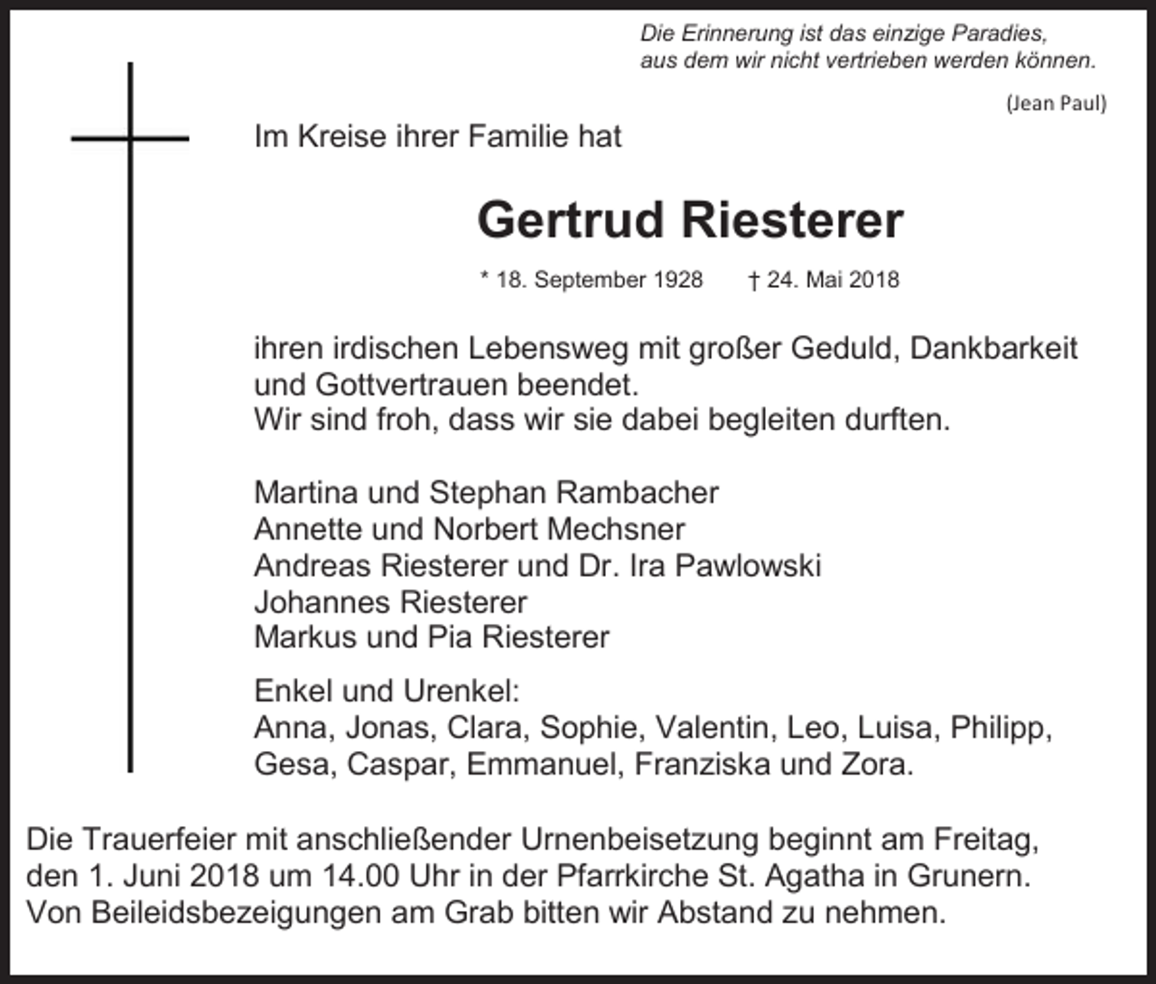 <p>Die Erinnerung ist das einzige Paradies,<br />aus dem wir nicht vertrieben werden können.<br />(Jean Paul)</p><p>Im Kreise ihrer Familie hat</p><p>Gertrud Riesterer<br />* 18. September 1928</p><p>† 24. Mai 2018</p><p>ihren irdischen Lebensweg mit großer Geduld, Dankbarkeit<br />und Gottvertrauen beendet.<br />Wir sind froh, dass wir sie dabei begleiten durften.<br />Martina und Stephan Rambacher<br />Annette und Norbert Mechsner<br />Andreas Riesterer und Dr. Ira Pawlowski<br />Johannes Riesterer<br />Markus und Pia Riesterer<br />Enkel und Urenkel:<br />Anna, Jonas, Clara, Sophie, Valentin, Leo, Luisa, Philipp,<br />Gesa, Caspar, Emmanuel, Franziska und Zora.<br />Die Trauerfeier mit anschließender Urnenbeisetzung beginnt am Freitag,<br />den 1. Juni 2018 um 14.00 Uhr in der Pfarrkirche St. Agatha in Grunern.<br />Von Beileidsbezeigungen am Grab bitten wir Abstand zu nehmen.</p>