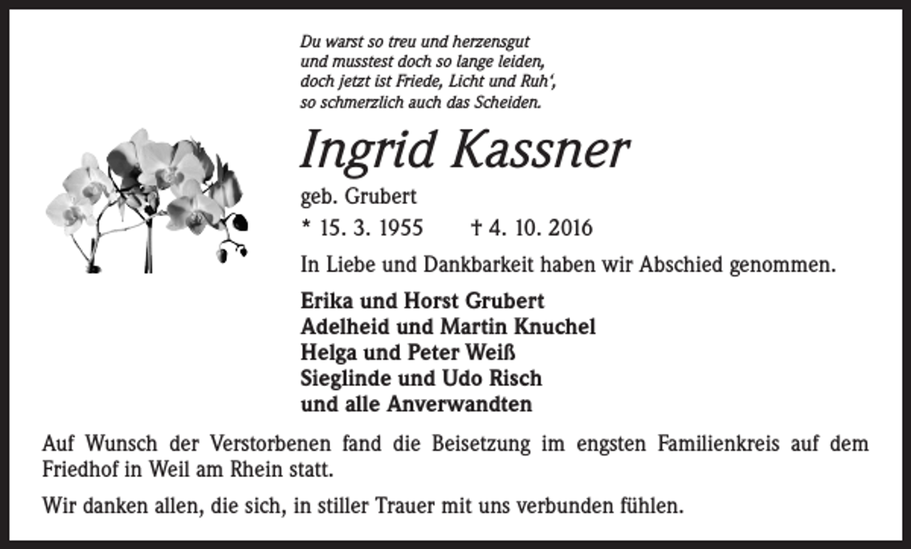<p>Du warst so treu und herzensgut<br />und musstest doch so lange leiden,<br />doch jetzt ist Friede, Licht und Ruh‘,<br />so schmerzlich auch das Scheiden.</p><p>Ingrid Kassner<br />geb. Grubert<br />* 15. 3. 1955 † 4. 10. 2016</p><p>In Liebe und Dankbarkeit haben wir Abschied genommen.<br />Erika und Horst Grubert<br />Adelheid und Martin Knuchel<br />Helga und Peter Weiß<br />Sieglinde und Udo Risch<br />und alle Anverwandten<br />Auf Wunsch der Verstorbenen fand die Beisetzung im engsten Familienkreis auf dem<br />­Friedhof in Weil am Rhein statt.<br />Wir danken allen, die sich, in stiller Trauer mit uns verbunden fühlen.</p>