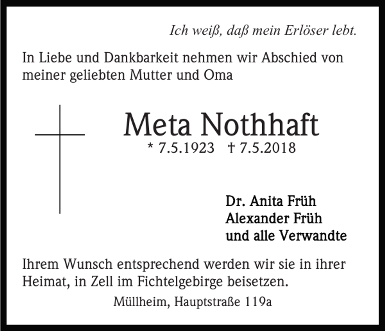 <p>IIch<br />c h weiß,<br />w ei ß, daß<br />d a ß mein<br />m ei n Erlöser<br />Erl öser llebt.<br />e bt.<br />IInn Liebe<br />Li e b e und<br />u n d Dankbarkeit<br />D a n k b ar k eit nehmen<br />n e h m e n wir<br />wir Abschied<br />A bs c hi e d von<br />von<br />meiner<br />m ei n er g geliebten<br />eli e bt e n Mutter<br />M utt er und<br />u n d Oma<br />O ma</p><p>MMeta<br />et a NNothhaft<br />ot h h aft<br />** 7.5.1923<br />7. 5. 1 9 2 3 †<br />† 7.5.2018<br />7. 5. 2 0 1 8</p><p>IIhrem<br />hr e m Wunsch<br />W u ns c h entsprechend<br />e nts pr e ch e n d werden<br />w er d e n wir<br />wir sisie<br />e iin<br />n ihrer<br />i hr er<br />H ei m at, i in<br />n ZZell<br />ell i im<br />m FiFichtelgebirge<br />c ht e l g e bir g e beisetzen.<br />b eis et z e n.<br />Heimat,<br />MMüllheim,<br />üll h ei m, HHauptstraße<br />a u ptstr a ß e 19a<br />1 9a</p>