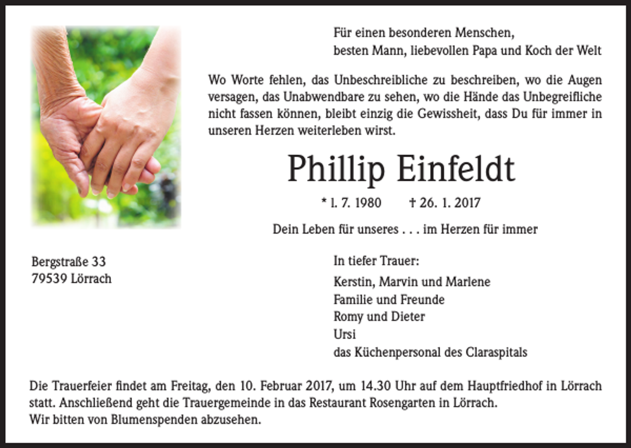 <p>Für einen besonderen Menschen,<br />besten Mann, liebevollen Papa und Koch der Welt<br />Wo Worte fehlen, das Unbeschreibliche zu beschreiben, wo die Augen<br />versagen, das Unabwendbare zu sehen, wo die Hände das Unbegreifliche<br />nicht fassen können, bleibt einzig die Gewissheit, dass Du für immer in<br />unseren Herzen weiterleben wirst.</p><p>Phillip Einfeldt</p><p>* l. 7. 1980 † 26. 1. 2017<br />Dein Leben für unseres . . . im Herzen für immer</p><p>Bergstraße 33<br />79539 Lörrach</p><p>In tiefer Trauer:<br />Kerstin, Marvin und Marlene<br />Familie und Freunde<br />Romy und Dieter<br />Ursi<br />das Küchenpersonal des Claraspitals</p><p>Die Trauerfeier findet am Freitag, den 10. Februar 2017, um 14.30 Uhr auf dem Hauptfriedhof in Lörrach<br />statt. Anschließend geht die Trauergemeinde in das Restaurant Rosengarten in Lörrach.<br />Wir bitten von Blumenspenden abzusehen.</p>