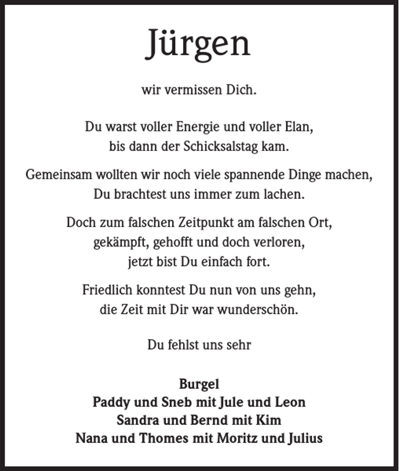 <p>Jürgen<br />wir vermissen Dich.<br />Du warst voller Energie und voller Elan,<br />bis dann der Schicksalstag kam.<br />Gemeinsam wollten wir noch viele spannende Dinge machen,<br />Du brachtest uns immer zum lachen.<br />Doch zum falschen Zeitpunkt am falschen Ort,<br />gekämpft, gehofft und doch verloren,<br />jetzt bist Du einfach fort.<br />Friedlich konntest Du nun von uns gehn,<br />die Zeit mit Dir war wunderschön.<br />Du fehlst uns sehr<br />Burgel<br />Paddy und Sneb mit Jule und Leon<br />Sandra und Bernd mit Kim<br />Nana und Thomes mit Moritz und Julius</p>