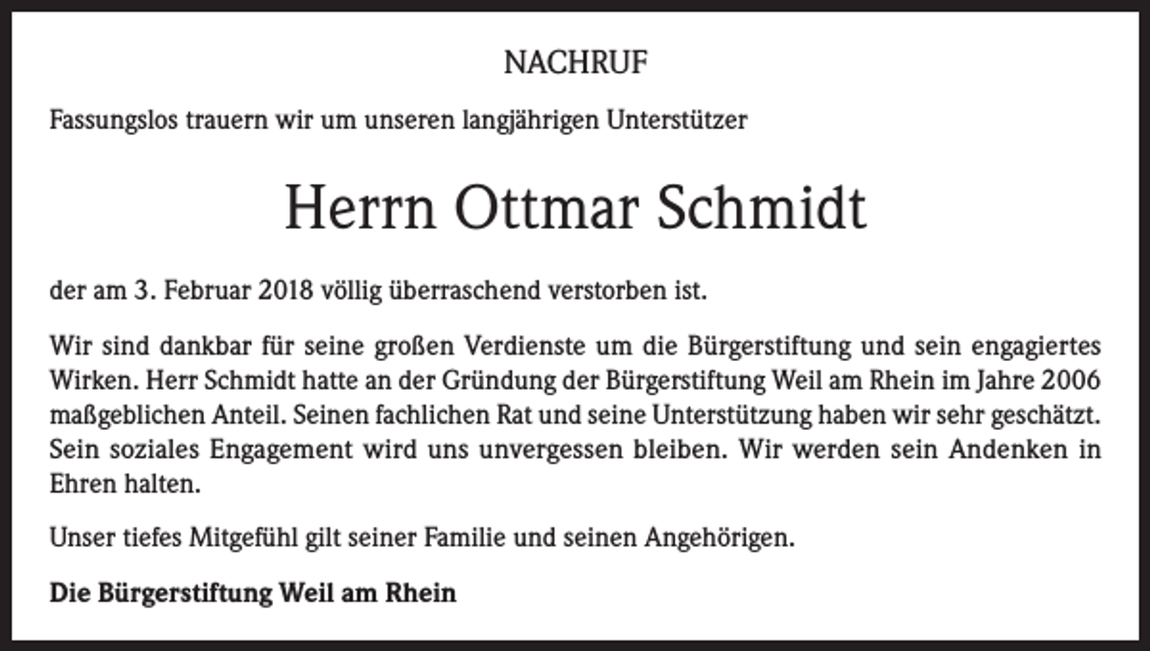 <p>NACHRUF<br />Fassungslos trauern wir um unseren langjährigen Unterstützer</p><p>Herrn Ottmar Schmidt<br />der am 3. Februar 2018 völlig überraschend verstorben ist.<br />Wir sind dankbar für seine großen Verdienste um die Bürgerstiftung und sein engagiertes<br />Wirken. Herr Schmidt hatte an der Gründung der Bürgerstiftung Weil am Rhein im Jahre 2006<br />maßgeblichen Anteil. Seinen fachlichen Rat und seine Unterstützung haben wir sehr geschätzt.<br />Sein soziales Engagement wird uns unvergessen bleiben. Wir werden sein Andenken in<br />Ehren halten.<br />Unser tiefes Mitgefühl gilt seiner Familie und seinen Angehörigen.<br />Die Bürgerstiftung Weil am Rhein</p>