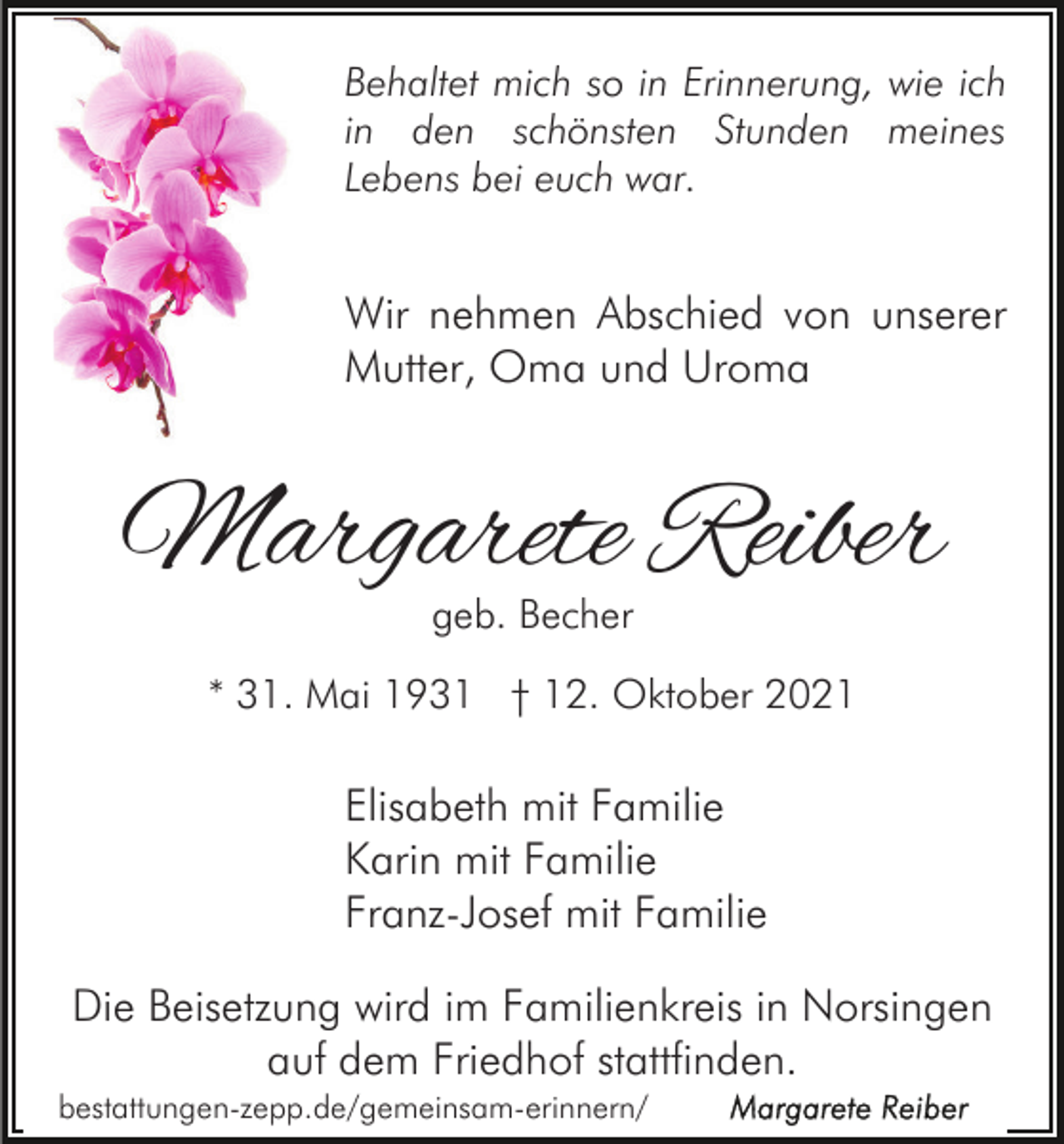 <p>Behaltet mich so in Erinnerung, wie ich<br />in den schönsten Stunden meines<br />Lebens bei euch war.</p><p>Wir nehmen Abschied von unserer<br />Mutter, Oma und Uroma</p><p>Margarete Reiber<br />geb. Becher</p><p>* 31. Mai 1931 † 12. Oktober 2021</p><p>Elisabeth mit Familie<br />Karin mit Familie<br />Franz-Josef mit Familie<br />Die Beisetzung wird im Familienkreis in Norsingen<br />auf dem Friedhof stattfinden.<br />bestattungen-zepp.de/gemeinsam-erinnern/</p>