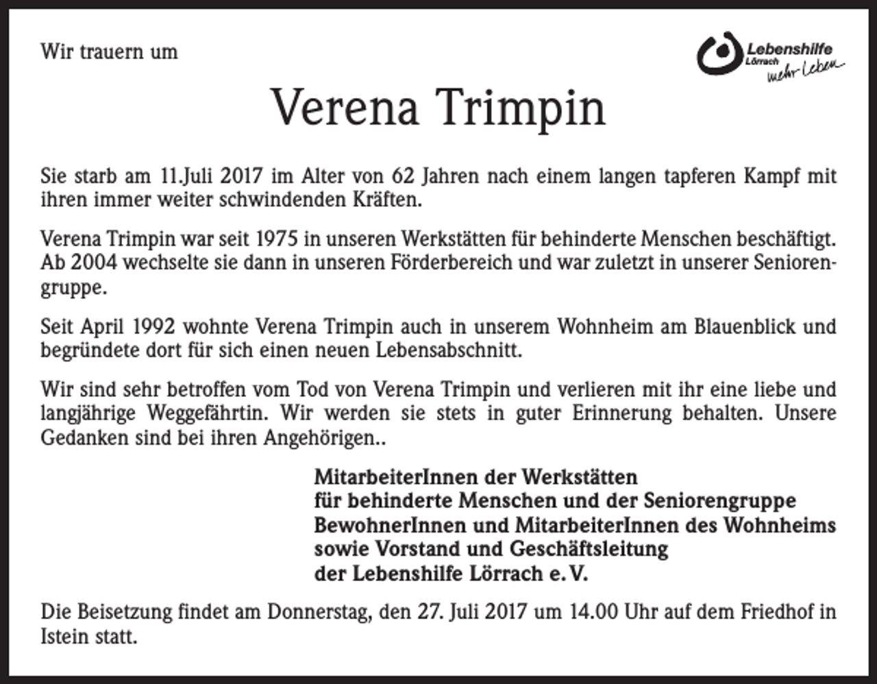 <p>Wir trauern um</p><p>Lebenshilfe</p><p>Lörrach</p><p>Verena Trimpin<br />Sie starb am 11.Juli 2017 im Alter von 62 Jahren nach einem langen tapferen Kampf mit<br />ihren immer weiter schwindenden Kräften.<br />Verena Trimpin war seit 1975 in unseren Werkstätten für behinderte Menschen beschäftigt.<br />Ab 2004 wechselte sie dann in unseren Förderbereich und war zuletzt in unserer Seniorengruppe.<br />Seit April 1992 wohnte Verena Trimpin auch in unserem Wohnheim am Blauenblick und<br />begründete dort für sich einen neuen Lebensabschnitt.<br />Wir sind sehr betroffen vom Tod von Verena Trimpin und verlieren mit ihr eine liebe und<br />langjährige Weggefährtin. Wir werden sie stets in guter Erinnerung behalten. Unsere<br />Gedanken sind bei ihren Angehörigen..<br />MitarbeiterInnen der Werkstätten<br />für behinderte Menschen und der Seniorengruppe<br />BewohnerInnen und MitarbeiterInnen des Wohnheims<br />sowie Vorstand und Geschäftsleitung<br />der Lebenshilfe Lörrach e. V.<br />Die Beisetzung findet am Donnerstag, den 27. Juli 2017 um 14.00 Uhr auf dem Friedhof in<br />Istein statt.</p>