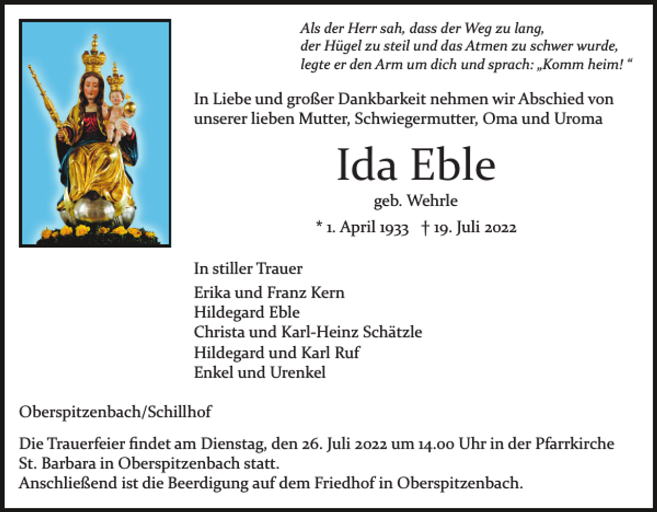 <p>Als der Herr sah, dass der Weg zu lang,<br />der Hügel zu steil und das Atmen zu schwer wurde,<br />legte er den Arm um dich und sprach: „Komm heim! “</p><p>In Liebe und großer Dankbarkeit nehmen wir Abschied von<br />unserer lieben Mutter, Schwiegermutter, Oma und Uroma</p><p>Ida Eble<br />geb. Wehrle<br />* 1. April 1933 † 19. Juli 2022<br />In stiller Trauer<br />Erika und Franz Kern<br />Hildegard Eble<br />Christa und Karl­Heinz Schätzle<br />Hildegard und Karl Ruf<br />Enkel und Urenkel<br />Oberspitzenbach/Schillhof<br />Die Trauerfeier ﬁndet am Dienstag, den 26. Juli 2022 um 14.00 Uhr in der Pfarrkirche<br />St. Barbara in Oberspitzenbach statt.<br />Anschließend ist die Beerdigung auf dem Friedhof in Oberspitzenbach.</p>