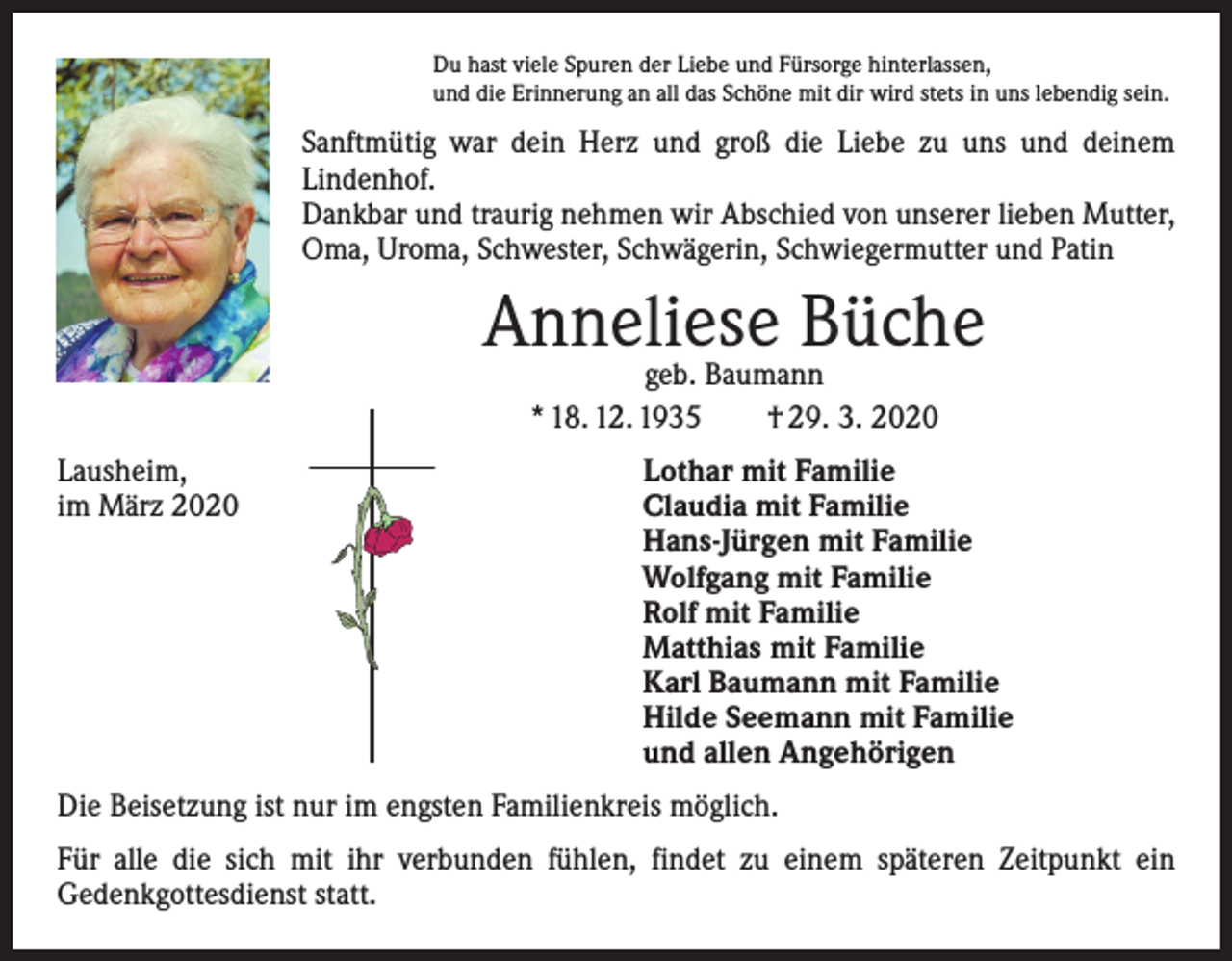 <p>Du hast viele Spuren der Liebe und Fürsorge hinterlassen,<br />und die Erinnerung an all das Schöne mit dir wird stets in uns lebendig sein.</p><p>Sanftmütig war dein Herz und groß die Liebe zu uns und deinem<br />­Lindenhof.<br />Dankbar und traurig nehmen wir Abschied von unserer lieben Mutter,<br />Oma, Uroma, Schwester, Schwägerin, Schwiegermutter und Patin</p><p>Anneliese Büche<br />geb. Baumann<br />* 18. 12. 1935 † 29. 3. 2020</p><p>Lausheim,<br />im März 2020</p><p>Lothar mit Familie<br />Claudia mit Familie<br />Hans-Jürgen mit Familie<br />Wolfgang mit Familie<br />Rolf mit Familie<br />Matthias mit Familie<br />Karl Baumann mit Familie<br />Hilde Seemann mit Familie<br />und allen Angehörigen</p><p>Die Beisetzung ist nur im engsten Familienkreis möglich.<br />Für alle die sich mit ihr verbunden fühlen, findet zu einem späteren Zeitpunkt ein<br />­Gedenkgottesdienst statt.</p>