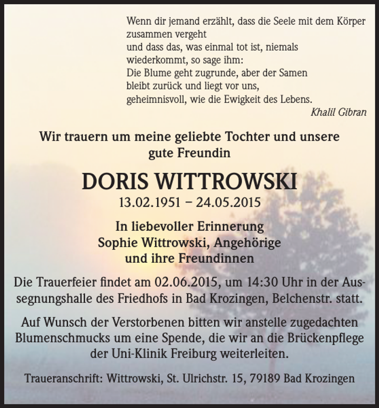 <p>Wenn dir jemand erzählt, dass die Seele mit dem Körper<br />zusammen vergeht<br />und dass das, was einmal tot ist, niemals<br />wiederkommt, so sage ihm:<br />Die Blume geht zugrunde, aber der Samen<br />bleibt zurück und liegt vor uns,<br />geheimnisvoll, wie die Ewigkeit des Lebens.</p><p>Khalil Gibran</p><p>Wir trauern um meine geliebte Tochter und unsere<br />gute Freundin</p><p>DORIS WITTROWSKI<br />13.02.1951 – 24.05.2015</p><p>In liebevoller Erinnerung<br />Sophie Wittrowski, Angehörige<br />und ihre Freundinnen<br />Die Trauerfeier findet am 02.06.2015, um 14:30 Uhr in der Aussegnungshalle des Friedhofs in Bad Krozingen, Belchenstr. statt.<br />Auf Wunsch der Verstorbenen bitten wir anstelle zugedachten<br />Blumenschmucks um eine Spende, die wir an die Brückenpflege<br />der Uni-Klinik Freiburg weiterleiten.<br />Traueranschrift: Wittrowski, St. Ulrichstr. 15, 79189 Bad Krozingen</p>