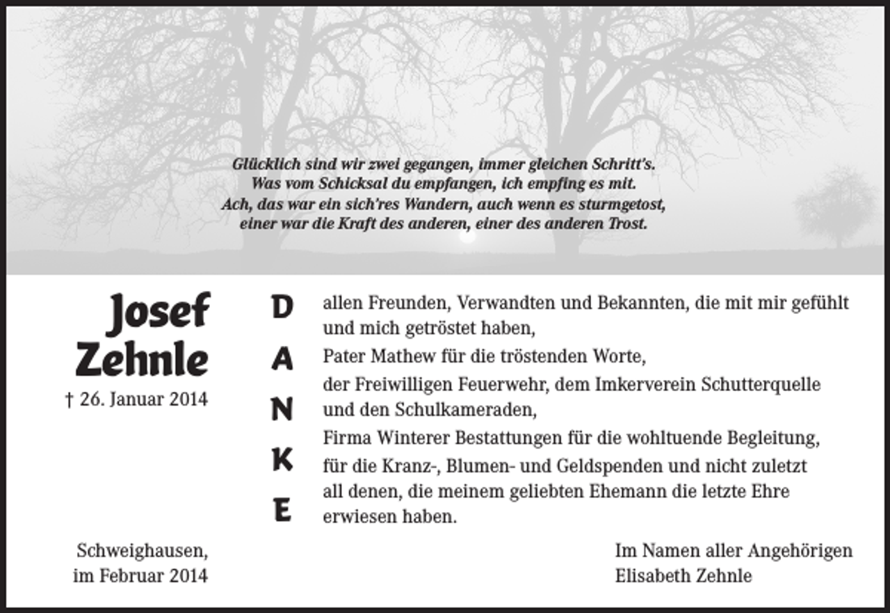 <p>Glücklich sind wir zwei gegangen, immer gleichen Schritt’s.<br />Was vom Schicksal du empfangen, ich empfing es mit.<br />Ach, das war ein sich’res Wandern, auch wenn es sturmgetost,<br />einer war die Kraft des anderen, einer des anderen Trost.</p><p>Josef<br />Zehnle</p><p>† 26. Januar 2014</p><p>Schweighausen,<br />im Februar 2014</p><p>D<br />A<br />N<br />K<br />E</p><p>allen Freunden, Verwandten und Bekannten, die mit mir gefühlt<br />und mich getröstet haben,<br />Pater Mathew für die tröstenden Worte,<br />der Freiwilligen Feuerwehr, dem Imkerverein Schutterquelle<br />und den Schulkameraden,<br />Firma Winterer Bestattungen für die wohltuende Begleitung,<br />für die Kranz-, Blumen- und Geldspenden und nicht zuletzt<br />all denen, die meinem geliebten Ehemann die letzte Ehre<br />erwiesen haben.<br />Im Namen aller Angehörigen<br />Elisabeth Zehnle</p>