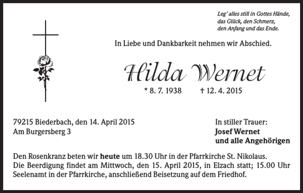 <p>Leg’ alles still in Gottes Hände,<br />das Glück, den Schmerz,<br />den Anfang und das Ende.</p><p>In Liebe und Dankbarkeit nehmen wir Abschied.</p><p>Hilda Wernet<br />* 8. 7. 1938</p><p>79215 Biederbach, den 14. April 2015<br />Am Burgersberg 3</p><p>† 12. 4. 2015</p><p>In stiller Trauer:<br />Josef Wernet<br />und alle Angehörigen</p><p>Den Rosenkranz beten wir heute um 18.30 Uhr in der Pfarrkirche St. Nikolaus.<br />Die Beerdigung findet am Mittwoch, den 15. April 2015, in Elzach statt; 15.00 Uhr<br />Seelenamt in der Pfarrkirche, anschließend Beisetzung auf dem Friedhof.</p>