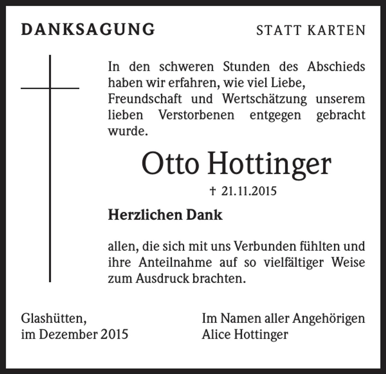 <p>D ANKSAGU NG</p><p>S TATT K ARTEN</p><p>In den schweren Stunden des Abschieds<br />haben wir erfahren, wie viel Liebe,<br />Freundschaft und Wertschätzung unserem<br />lieben Verstorbenen entgegen gebracht<br />wurde.</p><p>Otto Hottinger<br />† 21.11.2015</p><p>Herzlichen Dank<br />allen, die sich mit uns Verbunden fühlten und<br />ihre Anteilnahme auf so vielfältiger Weise<br />zum Ausdruck brachten.<br />Glashütten,<br />im Dezember 2015</p><p>Im Namen aller Angehörigen<br />Alice Hottinger</p>