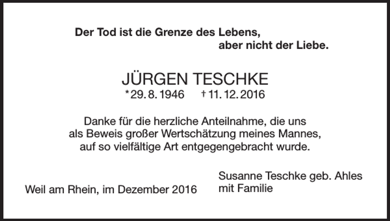 <p>Der Tod ist die Grenze des Lebens,</p><p>aber nicht der Liebe.</p><p>JÜRGEN TESCHKE<br />* 29. 8. 1946</p><p>† 11. 12. 2016</p><p>Danke für die herzliche Anteilnahme, die uns<br />als Beweis großer Wertschätzung meines Mannes,<br />auf so vielfältige Art entgegengebracht wurde.</p><p>Weil am Rhein, im Dezember 2016</p><p>usanne Teschke geb. Ahles<br />S<br />mit Familie</p>