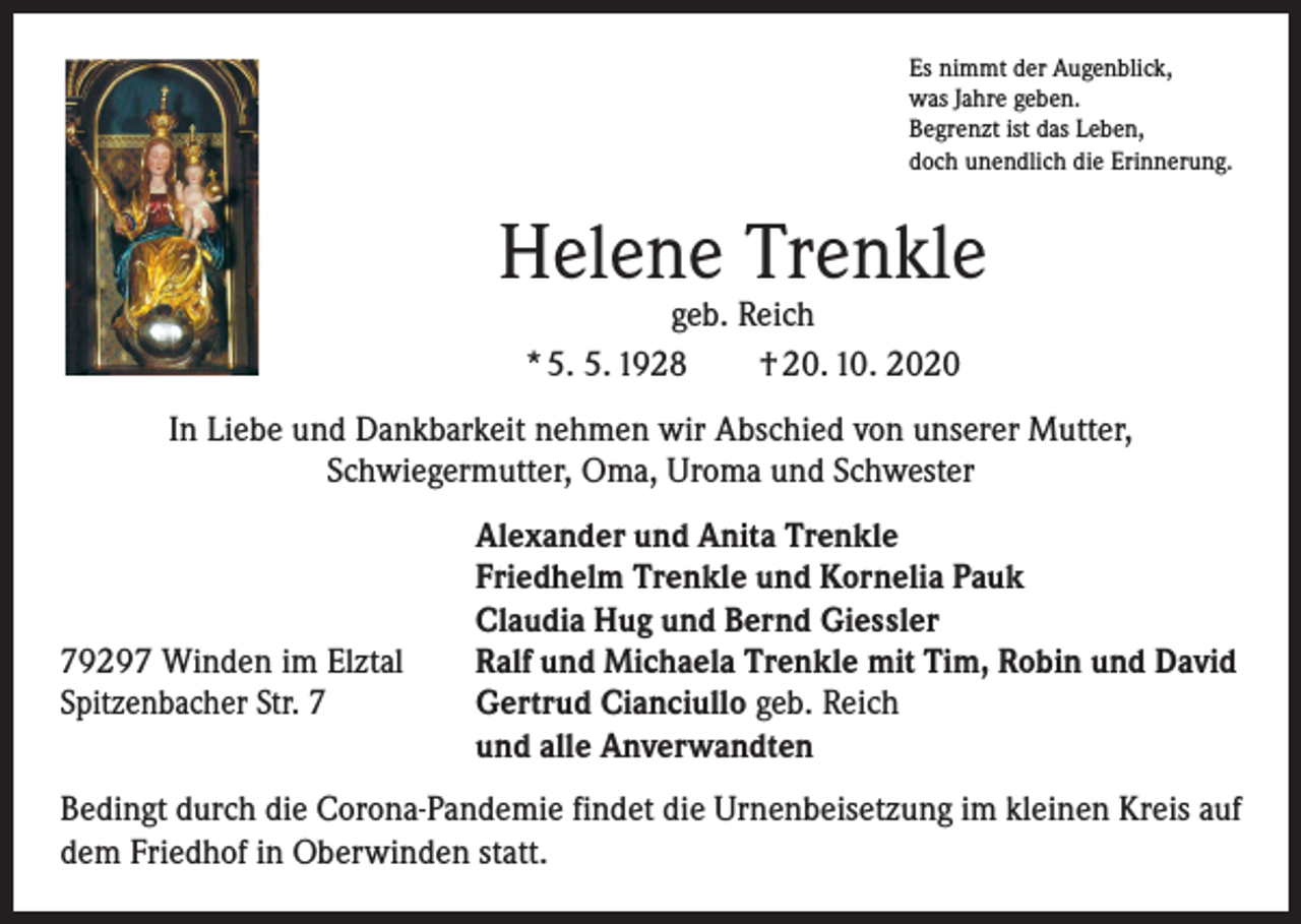 <p>Es nimmt der Augenblick,<br />was Jahre geben.<br />Begrenzt ist das Leben,<br />doch unendlich die Erinnerung.</p><p>Helene Trenkle<br />geb. Reich<br />* 5. 5. 1928 † 20. 10. 2020</p><p>In Liebe und Dankbarkeit nehmen wir Abschied von unserer Mutter,<br />Schwiegermutter, Oma, Uroma und Schwester</p><p>79297 Winden im Elztal<br />Spitzenbacher Str. 7</p><p>Alexander und Anita Trenkle<br />Friedhelm Trenkle und Kornelia Pauk<br />Claudia Hug und Bernd Giessler<br />Ralf und Michaela Trenkle mit Tim, Robin und David<br />Gertrud Cianciullo geb. Reich<br />und alle Anverwandten</p><p>Bedingt durch die Corona-Pandemie findet die Urnenbeisetzung im kleinen Kreis auf<br />dem Friedhof in Oberwinden statt.</p>