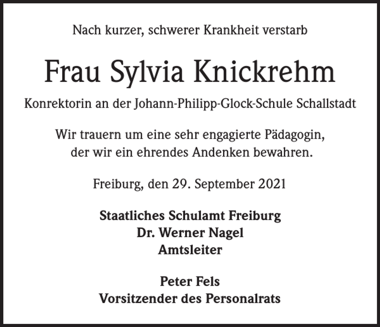 <p>Nach kurzer, schwerer Krankheit verstarb</p><p>Frau Sylvia Knickrehm<br />Konrektorin an der Johann-Philipp-Glock-Schule Schallstadt<br />Wir trauern um eine sehr engagierte Pädagogin,<br />der wir ein ehrendes Andenken bewahren.<br />Freiburg, den 29. September 2021<br />Staatliches Schulamt Freiburg<br />Dr. Werner Nagel<br />Amtsleiter<br />Peter Fels<br />Vorsitzender des Personalrats</p>